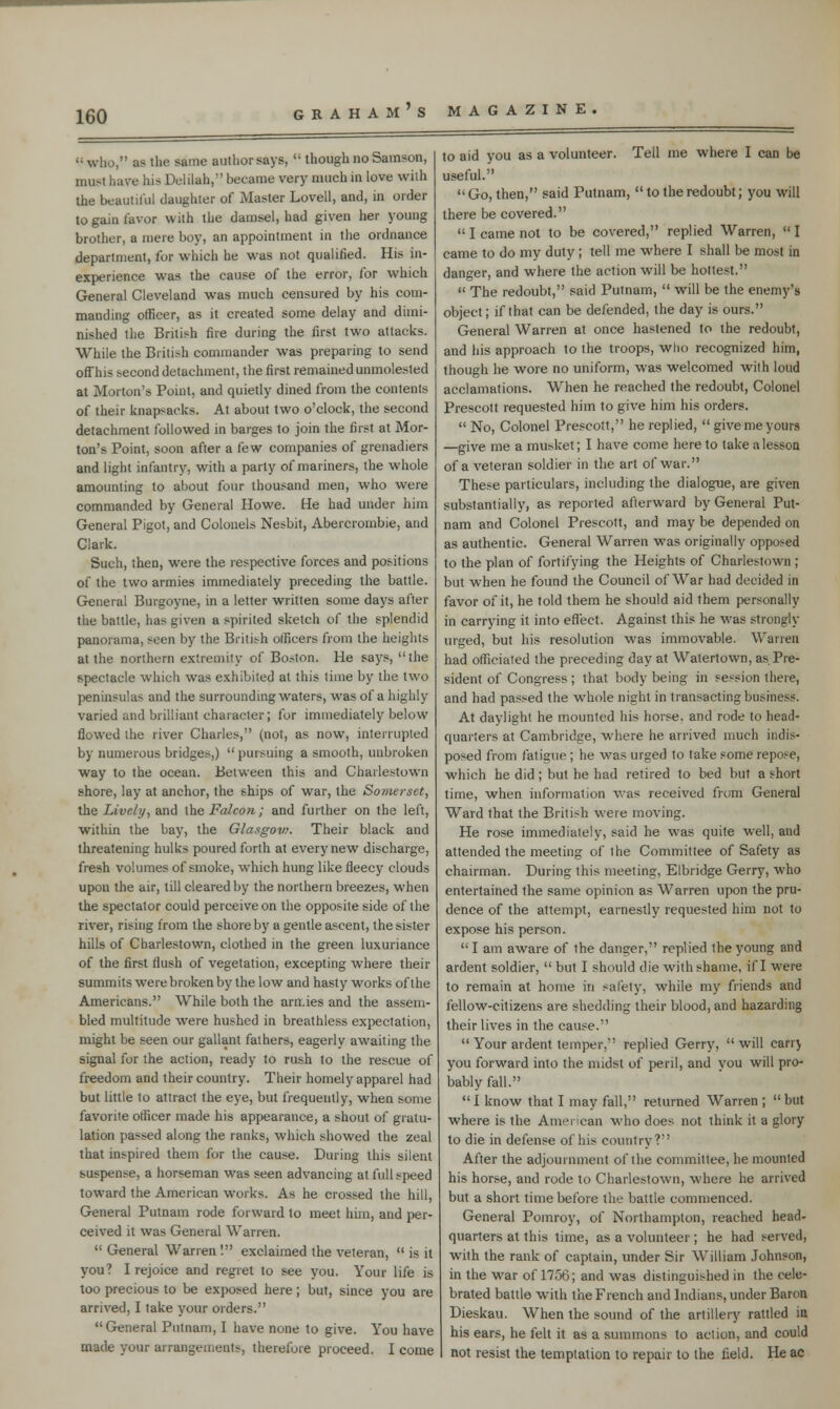 who, as the same author says, though no Samson, must have hi- Delilah, became very much in love with the beautiful daughter of Master Lovell, and, in order to gain favor with the damsel, had given her young brother, a mere boy, an appointment in the ordnance department, for which he was not qualified. His in- experience was the cause of the error, for which General Cleveland was much censured by his com- manding officer, as it created some delay and dimi- nished the British fire during the first two attacks. While the British commander was preparing to send offhis second detachment, the first remained unmolested at Morton's Point, and quietly dined from the contents of their knapsacks. At about two o'clock, the second detachment followed in barges to join the first at Mor- ton's Point, soon after a few companies of grenadiers and light infantry, with a party of mariners, the whole amounting to about four thousand men, who were commanded by General Howe. He had under him General Pigot, and Colonels Nesbit, Abercrombie, and Clark. Such, then, were the respective forces and positions of the two armies immediately preceding the battle. General Burgoyne, in a letter written some days after the battle, lias given a spirited sketch of the splendid panorama, seen by the British officers from the heights at the northern extremity of Boston. He says, the spectacle which was exhibited at this time by the two peninsulas and the surrounding waters, was of a highly varied and brilliant character; for immediately below flowed the river Charles, (not, as now, interrupted by numerous bridges,) pursuing a smooth, unbroken way to the ocean. Between this and Charlestown shore, lay at anchor, the ships of war, the Somerset, the Lively, and the Falcon; and further on the left, within the bay, the Glasgovt. Their black and threatening hulks poured forth at every new discharge, fresh volumes of smoke, which hung like fleecy clouds upon the air, till cleared by the northern breezes, when the spectator could perceive on the opposite side of the river, rising from the shore by a gentle ascent, the sister hills of Charlestown, clothed in the green luxuriance of the first flush of vegetation, excepting where their summits were broken by the low and hasty works of the Americans. While both the arn.ies and the assem- bled multitude were hushed in breathless expectation, might be seen our gallant fathers, eagerly awaiting the signal for the action, ready to rush to the rescue of freedom and their country. Their homely apparel had but little to attract the eye, but frequently, when some favorite officer made his appearance, a shout of gratu- lation passed along the ranks, which showed the zeal that inspired them for the cause. During this silent suspen>e. a horseman was seen advancing at full speed toward the American works. As he crossed the hill, General Putnam rode forward to meet him, and per- ceived it was General Warren. General Warren '. exclaimed the veteran, is it you? I rejoice and regret to see you. Your life is too precious to be exposed here; but, since you are arrived, I take your orders. General Putnam, I have none to give. You have made your arrangements, therefore proceed. I come to aid you as a volunteer. Tell me where I can be useful. Go, then, said Putnam, to the redoubt; you will there be covered. I came not to be covered, replied Warren, I came to do my duty ; tell me where I shall be most in danger, and where the action will be hottest. The redoubt, said Putnam, will be the enemy's object; if that can be defended, the day is ours. General Warren at once hastened to the redoubt, and his approach to the troops, who recognized him, though he wore no uniform, was welcomed with loud acclamations. When he reached the redoubt, Colonel Prescott requested him to give him his orders. No, Colonel Prescott, he replied, give me yours —give me a musket; I have come here to take a lesson of a veteran soldier in the art of war. These particulars, including the dialogue, are given substantially, as reported afterward by General Put- nam and Colonel Prescott, and may be depended on as authentic. General Warren was originally opposed to the plan of fortifying the Heights of Charlestown ; but when he found the Council of War had decided in favor of it, he told them he should aid them personally in carrying it into effect. Against this he was strongly urged, but his resolution was immovable. Warren had officiated the preceding day at Watertown, as Pre- sident of Congress ; that body being in session there, and had passed the whole night in transacting business. At daylight he mounted his horse, and rode to head- quarters at Cambridge, where he arrived much indis- posed from fatigue ; he was urged to take some repose, which he did ; but he had retired to bed but a short time, when information was received from General Ward that the British were moving. He rose immediately, said he was quite well, and attended the meeting of the Committee of Safety as chairman. During this meeting, Elbridge Gerry, who entertained the same opinion as Warren upon the pru- dence of the attempt, earnestly requested him not to expose his person. I am aware of the danger, replied the young and ardent soldier, but I should die with shame, if I were to remain at home in safety, while my friends and fellow-citizens are shedding their blood, and hazarding their lives in the cause. Your ardent temper, replied Gerry, will carry you forward into the midst of peril, and you will pro- bably fall. I know that I may fall, returned Warren ; but where is the American who does not think it a glory to die in defense of his country? After the adjournment of the committee, he mounted his horse, and rode to Charlestown, where he arrived but a short time before the battle commenced. General Pomroy, of Northampton, reached head- quarters at this time, as a volunteer ; he had served, with the rank of captain, under Sir William Johnson, in the war of 1756; and was distinguished in the cele- brated battle with the French and Indians, under Baron Dieskau. When the sound of the artillery rattled in his ears, he felt it as a summons to action, and could not resist the temptation to repair to the field. He ac