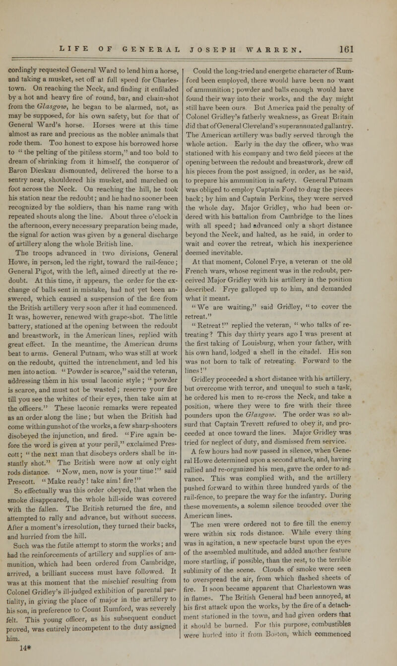 cordingly requested General Ward to lend him a horse, and taking a musket, set off at full speed for Charles- town. On reaching the Neck, and finding it enfiladed by a hot and heavy fire of round, bar, and chain-shot from the Glasgow, he began to be alarmed, not, as may be supposed, for his own safety, but for that of General Ward's horse. Horses were at this time almost as rare and precious as the nobler animals that rode them. Too honest to expose his borrowed horse to the pelting of the pitiless storm, and too bold to dream of shrinking from it himself, the conqueror of Baron Dieskau dismounted, delivered the horse to a sentry near, shouldered his musket, and marched on foot across the Neck. On reaching the hill, he took his station near the redoubt; and he had no sooner been recognized by the soldiers, than his name rang with repeated shouts along the line. About three o'clock in the afternoon, every necessary preparation being made, the signal for action was given by a general discharge of artillery along the whole British line. The troops advanced in two divisions, General Howe, in person, led the right, toward the rail-fence; General Pigot, with the left, aimed directly at the re- doubt. At this time, it appears, the order for the ex- change of balls sent in mistake, had not yet been an- swered, which caused a suspension of the fire from the British artillery very soon after it had commenced. It was, however, renewed with grape-shot. The little battery, stationed at the opening between the redoubt and breastwork, in the American lines, replied with great effect. In the meantime, the American drums beat to arms. General Putnam, who was still at work on the redoubt, quitted the intrenchment, and led his men into action. Powder is scarce, said the veteran, addressing them in his usual laconic style ; powder is scarce, and must not be wasted ; reserve your fire till you see the whites of their eyes, then take aim at the officers. These laconic remarks were repeated as an order along the line; but when the British had come within gunshot of the works, a few sharp-shooters disobeyed the injunction, and fired. Fire again be- fore the word is given at your peril, exclaimed Pres- cott; the next man that disobeys orders shall be in- stantly shot. The British were now at only eight rods distance. Now, men, now is your time! said Prescott. Make ready ! take aim! fire! So effectually was this order obeyed, that when the smoke disappeared, the whole hill-side was covered with the fallen. The British returned the fire, and attempted to rally and advance, but without success. After a moment's irresolution, they turned their backs, and hurried from the hill. Such was the futile attempt to storm the works; and had the reinforcements of artillery and supplies of am- munition, which had been ordered from Cambridge, arrived, a brilliant success must have followed. It was at this moment that the mischief resulting from Colonel Gridley's ill-judged exhibition of parental par- tiality, in giving the place of major in the artillery to his son, in preference to Count Ptumford, was severely felt. This young officer, as his subsequent conduct proved, was entirely incompetent to the duty assigned him. 14* Could the long-tried and energetic character of Rum- ford been employed, there would have been no want of ammunition ; powder and balls enough would have found their way into their works, and the day might still have been ours. But America paid the penalty of Colonel Gridley's fatherly weakness, as Great Biitain did that ofGeneral Cleveland's superannuated gallantry. The American artillery was badly served through the whole action. Early in the day the officer, who was stationed with his company and two field pieces at the opening between the redoubt and breastwork, drew off his pieces from the post assigned, in order, as he said, to prepare his ammunition in safely. General Putnam was obliged to employ Captain Ford to drag the pieces back; by him and Captain Perkins, they were served the whole day. Major Gridley, who had been or- dered with his battalion from Cambridge to the lines with all speed; had advanced only a short distance beyond the Neck, and halted, as he said, in order to wait and cover the retreat, which his inexperience deemed inevitable. At that moment, Colonel Frye, a veteran ot tne old French wars, whose regiment was in the redoubt, per- ceived Major Gridley with his artillery in the position described. Frye galloped up to him, and demanded what it meant. We are waiting, said Gridley, to cover the retreat. Retreat! replied the veteran, who talks of re- treating ? This day thirty years ago I was present at the first taking of Louisburg, when your father, with his own hand, lodged a shell in the citadel. His son was not born to talk of retreating. Forward to the lines! Gridley proceeded a short distance with his artillery, but overcome with terror, and unequal to such a task, he ordered his men to re-cross the Neck, and take a position, where they were to fire with their three pounders upon the Glasgoiv. The order was so ab- surd that Captain Trevett refused to obey it, and pro- ceeded at once toward the lines. Major Gridley was tried for neglect of duty, and dismissed from service. A few hours had now passed in silence, when Gene- ral Howe determined upon a second attack, and, having rallied and re-organized his men, gave the order to ad- vance. This was complied with, and the artillery pushed forward to within three hundred yards of the rail-fence, to prepare the way for the infantry. During these movements, a solemn silence brooded over the American lines. The men were ordered not to fire till the enemy were within six rods distance. While every thing; was in agitation, a new spectacle burst upon the eye> of the assembled multitude, and added another feature more startling, if possible, than the rest, to the terrible sublimity of the scene. Clouds of smoke were seen to overspread the air, from which flashed sheets of fire. It soon became apparent that Charlestown was in flames. The British General had been annoyed, at his first attack upon the works, by the fire of a detach- ment stationed in the town, and had given orders that it should be burned. For this purpose, combustibles were hurled into it from Bo-ton, which commenced