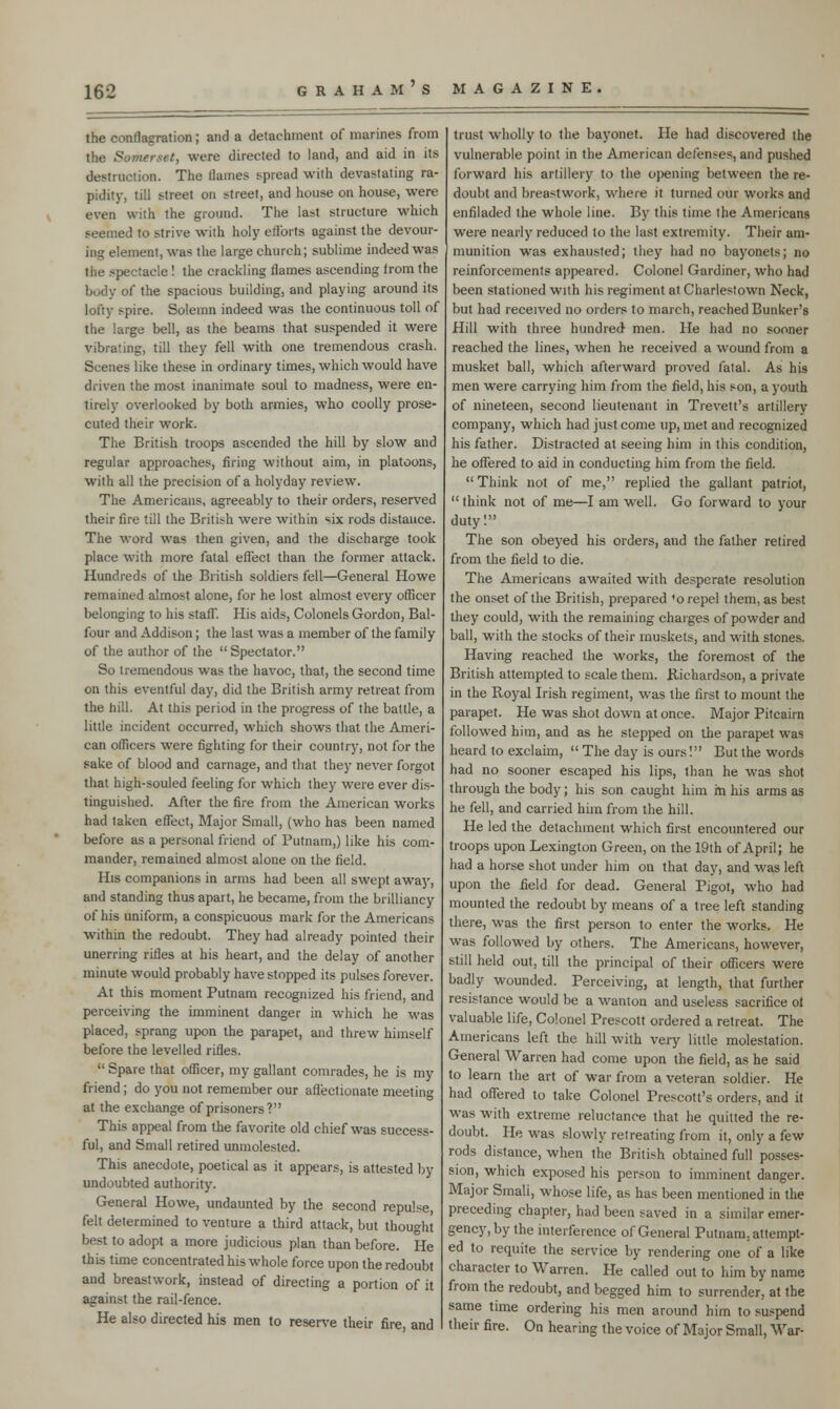 the conflagration; and a detachment of marines from the Somerset, were directed to land, and aid in its destruction. The llames spread with devastating ra- pidity, till street on street, and house on house, were even with the ground. The last structure which seemed to strive with holy efforts against the devour- ing element, was the large church; sublime indeed was the spectacle! the crackling flames ascending from the body of the spacious building, and playing around its lofty >pire. Solemn indeed was the continuous toll of the large bell, as the beams that suspended it were vibrating, till they fell with one tremendous crash. Scenes like these in ordinary times, which would have driven the most inanimate soul to madness, were en- tirely overlooked by both armies, who coolly prose- cuted their work. The British troops ascended the hill by slow and regular approaches, firing without aim, in platoons, with all the precision of a holyday review. The Americans, agreeably to their orders, reserved their fire till the British were within six rods distance. The word was then given, and the discharge took place with more fatal effect than the former attack. Hundreds of the British soldiers fell—General Howe remained almost alone, for he lost almost every officer belonging to his staff. His aids, Colonels Gordon, Bal- four and Addison; the last was a member of the family of the author of the  Spectator. So tremendous was the havoc, that, the second time on this eventful day, did the British army retreat from the hill. At this period in the progress of the battle, a little incident occurred, which shows that the Ameri- can officers were fighting for their country, not for the sake of blood and carnage, and that they never forgot that high-souled feeling for which they were ever dis- tinguished. After the fire from the American works had taken effect, Major Small, (who has been named before as a personal friend of Putnam,) like his com- mander, remained almost alone on the field. His companions in arms had been all swept away, and standing thus apart, he became, from the brilliancy of his uniform, a conspicuous mark for the Americans within the redoubt. They had already pointed their unerring rifles at his heart, and the delay of another minute would probably have stopped its pulses forever. At this moment Putnam recognized his friend, and perceiving the imminent danger in which he was placed, sprang upon the parapet, and threw himself before the levelled rifles.  Spare that officer, my gallant comrades, he is my friend; do you not remember our affectionate meeting at the exchange of prisoners? This appeal from the favorite old chief was success- ful, and Small retired unmolested. This anecdote, poetical as it appears, is attested by undoubted authority. General Howe, undaunted by the second repulse, felt determined to venture a third attack, but thought best to adopt a more judicious plan than before. He this time concentrated his whole force upon the redoubt and breastwork, instead of directing a portion of it against the rail-fence. He also directed his men to reserve their fire, and trust wholly to the bayonet. He had discovered the vulnerable point in the American defense?, and pushed forward his artillery to the opening between the re- doubt and breastwork, where it turned our works and enfiladed the whole line. By this time the Americans were nearly reduced to the last extremity. Their am- munition was exhausted; they had no bayonets; no reinforcements appeared. Colonel Gardiner, who had been stationed with his regiment at Charlestown Neck, but had received no orders to march, reached Bunker's Hill with three hundred- men. He had no sooner reached the lines, when he received a wound from a musket ball, which afterward proved fatal. As his men were carrying him from the field, his son, a youth of nineteen, second lieutenant in Trevett's artillery company, which had just come up, met and recognized his father. Distracted at seeing him in this condition, he offered to aid in conducting him from the field.  Think not of me, replied the gallant patriot,  think not of me—I am well. Go forward to your duty! The son obeyed his orders, and the father retired from the field to die. The Americans awaited with desperate resolution the onset of the British, prepared *o repel them, as best they could, with the remaining charges of powder and ball, with the stocks of their muskets, and with stones. Having reached the works, the foremost of the British attempted to scale them. Richardson, a private in the Royal Irish regiment, was the first to mount the parapet. He was shot down at once. Major Pitcairn followed him, and as he stepped on the parapet was heard to exclaim,  The day is ours! But the words had no sooner escaped his lips, than he was shot through the body; his son caught him m his arms as he fell, and carried him from the hill. He led the detachment which first encountered our troops upon Lexington Green, on the 19th of April; he had a horse shot under him on that day, and was left upon the field for dead. General Pigot, who had mounted the redoubt by means of a tree left standing there, was the first person to enter the works. He was followed by others. The Americans, however, still held out, till the principal of their officers were badly wounded. Perceiving, at length, that further resistance would be a wanton and useless sacrifice ot valuable life, Colonel Prescott ordered a retreat. The Americans left the hill with very little molestation. General Warren had come upon the field, as he said to learn the art of war from a veteran soldier. He had offered to take Colonel Prescott's orders, and it was with extreme reluctance that he quitted the re- doubt. He was slowly retreating from it, only a few rods distance, when the British obtained full posses- sion, which exposed his person to imminent danger. Major Small, whose life, as has been mentioned in the preceding chapter, had been saved in a similar emer- gency, by the interference of General Putnam, attempt- ed to requite the service by rendering one of a like character to Warren. He called out to him by name from the redoubt, and begged him to surrender, at the same time ordering his men around him to suspend their fire. On hearing the voice of Major Small, War-