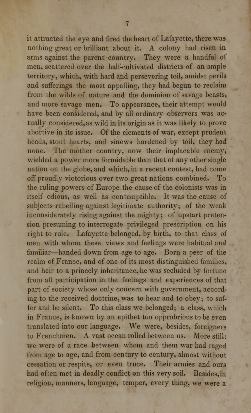 it attracted the eye and fired the heart of Lafayette, there was nothing great or brilliant about it. A colony had risen in arms against the parent country. They were a handful of men, scattered over the half-cultivated districts of an ample territory, which, with hard and persevering toil, amidst perils and sufferings the most appalling, they had begun to reclaim from the wilds of nature and the dominion of savage beasts, and more savage men. To appearance, their attempt would have been considered, and by all ordinary observers was ac- tually considered, as wild in its origin as it was likely to prove abortive in its issue. Of the elements of war, except prudent heads, stout hearts, and sinews hardened by toil, they had none. The mother country, now their implacable enemy, wielded a power more formidable than that of any other single nation on the globe, and which, in a recent contest, had come off proudly victorious over two great nations combined. To the ruling powers of Europe, the cause of the colonists was in itself odious, as well as contemptible. It was the cause of subjects rebelling against legitimate authority; of the weak inconsiderately rising against the mighty; of upstart preten- sion presuming to interrogate privileged prescription on his right to rule. Lafayette belonged, by birth, to that class of men with whom these views and feelings were habitual and familiar—handed down from age to age. Born a peer of the realm of France, and of one of its most distinguished families, and heir to a princely inheritance, he was secluded by fortune from all participation in the feelings and experiences of that part of society whose only concern with government, accord- ing to the received doctrine, was to hear and to obey; to suf- fer and be silent. To this class we belonged; a class, which in France, is known by an epithet too opprobrious to be even translated into our language. We were, besides, foreigners to Frenchmen. A vast ocean rolled between us. More still: we were of a race between whom and them war had raged from age to age, and from century to century, almost without cessation or respite, or even truce. Their armies and ours had often met in deadly conflict on this very soil. Besides,in religion, manners, language, temper, every thing, we were a