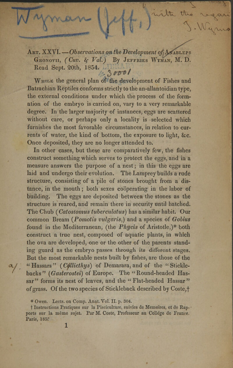 ^^YYJDW/VW Art. XXVI. —Observations on the Development qfj AjJableps Gronovii, (Cuv. fy Vol.) By Jeffries Wyman, M. D. Read Sept. 20th, 1854. t While the general plan of the development of Fishes and Batrachian Reptiles conforms strictly to the an-allantoidian type, the external conditions under which the process of the form- ation of the embryo is carried on, vary to a very remarkable degree. In the larger majority of instances, eggs are scattered without care, or perhaps only a locality is selected which furnishes the most favorable circumstances, in relation to cur- rents of water, the kind of bottom, the exposure to light, he. Once deposited, they are no longer attended to. In other cases, but these are comparatively few, the fishes construct something which serves to protect the eggs, and in a measure answers the purpose of a nest; in this the eggs are laid and undergo their evolution. The Lamprey builds a rude structure, consisting of a pile of stones brought from a dis- tance, in the mouth; both sexes cooperating in the labor of building. The eggs are deposited between the stones as the structure is reared, and remain there in security until hatched. The Chub (Catostomus tuberculatus) has a similar habit. Our common Bream {Pomotis vulgaris,) and a species of Gobius found in the Mediterranean, (the Phycis of Aristotle,)* both construct a true nest, composed of aquatic plants, in which the ova are developed, one or the other of the parents stand- ing guard as the embryo passes through its different stages. But the most remarkable nests built by fishes, are those of the ov.V  Hassars  (Cfllicthys) of Demarara, and of the  Stickle- ' backs (Gasterostei) of Europe. The Round-headed Has- sar forms its nest of leaves, and the  Flat-headed Hassar of grass. Of the two species of Stickleback described by Coste,f * Owen. Lects. on Comp. Anat. Vol. II. p. 304. t Instructions Pratiques sur la Pisciculture, suivies de Memoires, et de Eap- • ports sur la meme sujet. Par M. Coste, Professeur au College de Prance. Paris, 185 1