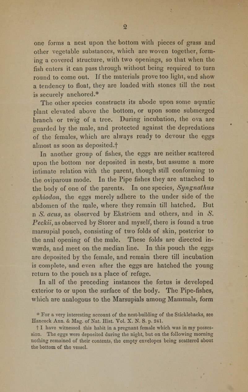 one forms a nest upon the bottom with pieces of grass and other vegetable substances, which are woven together, form- ing a covered structure, with two openings, so that when the fish enters it can pass through without being required to turn round to come out. If the materials prove too light, and show a tendency to float, they are loaded with stones till the nest is securely anchored.* The other species constructs its abode upon some aquatic plant elevated above the bottom, or upon some submerged branch or twig of a tree. During incubation, the ova are guarded by the male, and protected against the depredations of the females, which are always ready to devour the eggs almost as soon as deposited-! In another group of fishes, the eggs are neither scattered upon the bottom nor deposited in nests, but assume a more intimate relation with the parent, though still conforming to the oviparous mode. In the Pipe fishes they are attached to the body of one of the parents. In one species, Syngnathus ophiodon, the eggs merely adhere to the under side of the abdomen of the male, where they remain till hatched. But n S. acus, as observed by Ekstroem and others, and in &. Peckii, as observed by Storer and myself, there is found a true marsupial pouch, consisting of two folds of skin, posterior to the anal opening of the male. These folds are directed in- wards, and meet on the median line. In this pouch the eggs are deposited by the female, and remain there till incubation is complete, and even after the eggs are hatched the young return to the pouch as a place of refuge. In all of the preceding instances the foetus is developed exterior to or upon the surface of the body. The Pipe-fishes, which are analogous to the Marsupials among Mammals, form * For a very interesting account of the nest-building of the Sticklebacks, see Hancock Ann. & Mag. of Nat. Hist. Vol. X. N. S. p. 241. 11 have witnessed this habit in a pregnant female which was in my posses- sion. The eggs were deposited during the night, but on the following morning nothing remained of their contents, the empty envelopes being scattered about the bottom of the vessel.