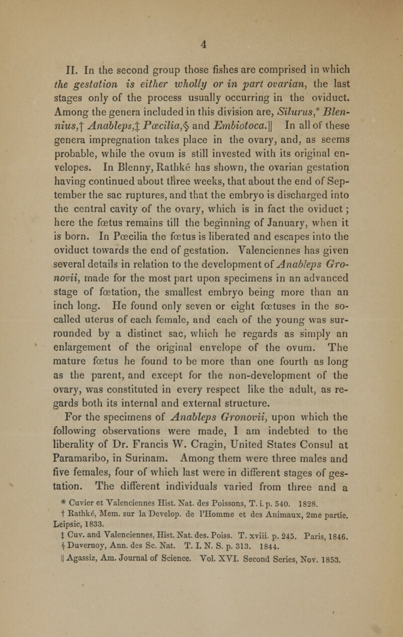 the gestation is either wholly or in part ovarian, the last stages only of the process usually occurring in the oviduct. Among the genera included in this division are, Silurus* Blen- niusj Andbleps,X Pcecilia,§ and Embiotoca.\\ In all of these genera impregnation takes place in the ovary, and, as seems probable, while the ovum is still invested with its original en- velopes. In Blenny, Rathke has shown, the ovarian gestation having continued about three weeks, that about the end of Sep- tember the sac ruptures, and that the embryo is discharged into the central cavity of the ovary, which is in fact the oviduct; here the foetus remains till the beginning of January, when it is born. In Poecilia the foetus is liberated and escapes into the oviduct towards the end of gestation. Valenciennes has given several details in relation to the development of Anableps Gro- novii, made for the most part upon specimens in an advanced stage of foetation, the smallest embryo being more than an inch long. He found only seven or eight foetuses in the so- called uterus of each female, and each of the young was sur- rounded by a distinct sac, which he regards as simply an enlargement of the original envelope of the ovum. The mature foetus he found to be more than one fourth as long as the parent, and except for the non-development of the ovary, was constituted in every respect like the adult, as re- gards both its internal and external structure. For the specimens of Anableps Gronovii, upon which the following observations were made, I am indebted to the liberality of Dr. Francis W. Cragin, United States Consul at Paramaribo, in Surinam. Among them were three males and five females, four of which last were in different stages of ges- tation. The different individuals varied from three and a * Cuvier et Valenciennes Hist. Nat. des Poissons, T. i.p. 540. 1828. t Eathk.6, Mem. sur la Develop, de l'Homme et des Animaux, 2me partie. Leipsic, 1833. % Cuv. and Valenciennes, Hist. Nat. des. Poiss. T. xviii. p. 245. Paris, 1846. § Duvernoy, Ann. des Sc. Nat. T. I. N. S. p. 313. 1844. || Agassiz, Am. Journal of Science. Vol. XVI. Second Series, Nov. 1853.