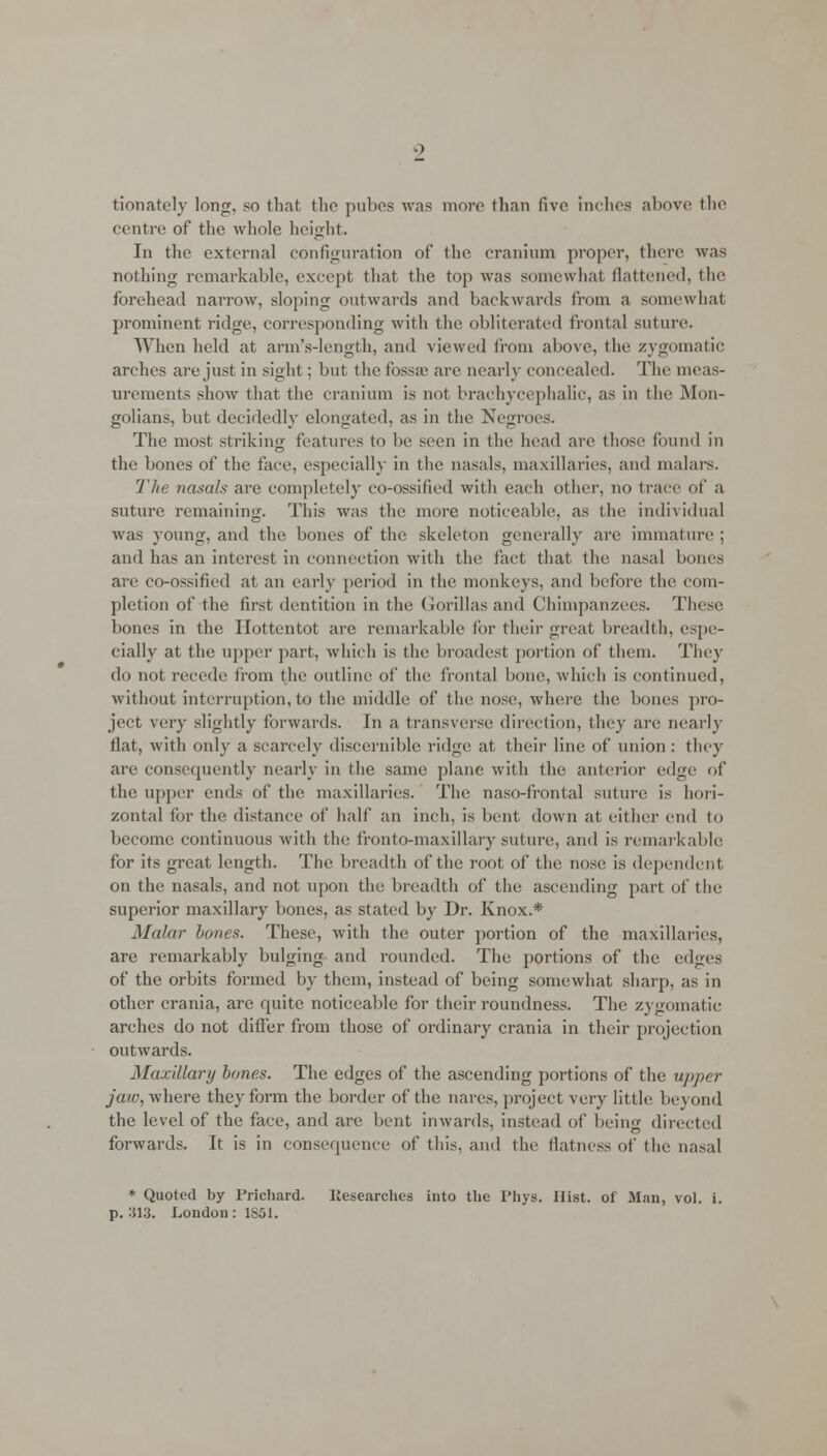tionately long, so that the pubes was more than five inches above the centre of the whole height. In the external configuration of the cranium proper, there was nothing remarkable, except that the top was somewhat flattened, the forehead narrow, sloping outwards and backwards from a somewhat prominent ridge, corresponding with the obliterated frontal suture. When held at arm's-length, and viewed from above, the zygomatic arches are just in sight; but the fossa1 are nearly concealed. The meas- urements show that the cranium is not brachycephalic, as in the Mon- golians, but decidedly elongated, as in the Negroes. The most striking features to be seen in the; head are those found in the bones of the face, especially in the nasals, mamillaries, and malars. The nasals are completely co-ossilied with each other, no trace of a suture remaining. This was the more noticeable, as the individual was young, and the bones of the skeleton generally are immature ; and has an interest in connection with the fact that the nasal bones are co-ossified at an early period in the monkeys, and before the com- pletion of the first dentition in the Gorillas and Chimpanzees. These bones in the Hottentot are remarkable for their great breadth, espe- cially at the upper part, which is the broadest portion of them. They do not recede from the outline of the frontal bone, which is continued, without interruption, to the middle of the nose, where the bones pro- ject very slightly forwards. In a transverse direction, they are nearly flat, with only a scarcely discernible ridge at their line of union: they are consequently nearly in the same plane with the anterior edge of the upper ends of the mamillaries. The naso-fronlal suture is hori- zontal for the distance of half an inch, is bent down at either end to become continuous with the fronto-maxillary suture, and is remarkable for its great length. The breadth of the root of the nose is dependent, on the nasals, and not upon the breadth of the ascending part of the superior maxillary bones, as stated by Dr. Knox.* Malar bancs. These, with the outer portion of the maxillaries, are remarkably bulging and rounded. The portions of the edges of the orbits formed by them, instead of being somewhat sharp, as in other crania, are quite noticeable for their roundness. The zygomatic arches do not differ from those of ordinary crania in their projection outwards. Maxillary banes. The edges of the ascending portions of the upper jaw, where they form the border of the nares, project very little beyond the level of the face, and are bent inwards, instead of being directed forwards. It is in consequence of this, and the flatness of the nasal * Quoted by Prichard. Researches into the l'hys. Hist, of Man, vol. i. p. 313. London: 1861.