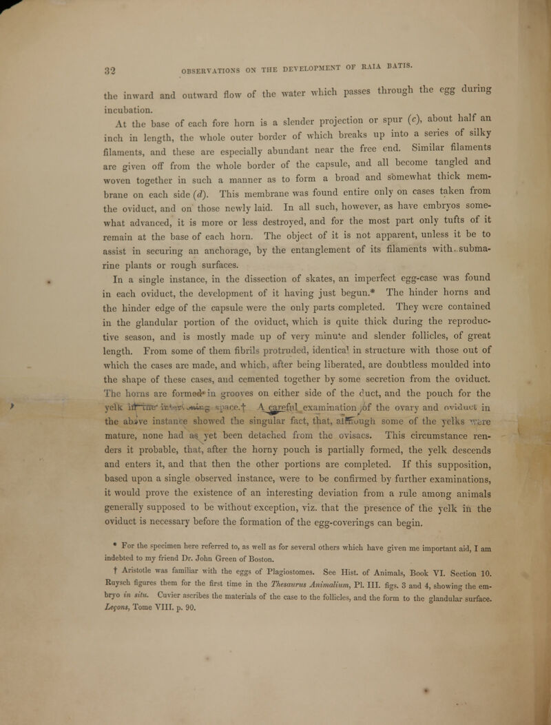 the inward and outward flow of the water which passes through the egg during incubation. At the base of each fore horn is a slender projection or spur (c), about half an incli in length, the whole outer border of which breaks up into a series of silky filaments, and these are especially abundant near the free end. Similar filaments are given off from the whole border of the capsule, and all become tangled and woven together in such a manner as to form a broad and somewhat thick mem- brane on each side (d). This membrane was found entire only on cases taken from the oviduct, and on those newly laid. In all such, however, as have embryos some- what advanced, it is more or less destroyed, and for the most part only tufts of it remain at the base of each horn. The object of it is not apparent, unless it be to assist in securing an anchorage, by the entanglement of its filaments with, subma- rine plants or rough surfaces. In a single instance, in the dissection of skates, an imperfect egg-case was found in each oviduct, the development of it having just begun * The hinder horns and the hinder edge of the capsule were the only parts completed. They were contained in the glandular portion of the oviduct, which is quite thick during the reproduc- tive season, and is mostly made up of very minute and slender follicles, of great length. From some of them fibrils protruded, identica1 in structure with those out of which the cases are made, and which, after being liberated, are doubtless moulded into the shape of these cases, and cemented together by some secretion from the oviduct. The horns are formed' in grooves on either side of the duct, and the pouch for the yelk htrri< f A careful examination /)f the ovary and oviduct in the abvve instanl e showed the singular fact, that, alKfough some of the yelks /ere mature, none had as. yet been detached from the ovisacs. This circumstance ren- ders it probable, that, after the horny pouch is partially formed, the yelk descends and enters it, and that then the other portions are completed. If this supposition, based upon a single observed instance, were to be confirmed by further examinations, it would prove the existence of an interesting deviation from a rule among animals generally supposed to be without exception, viz. that the presence of the yelk in the oviduct is necessary before the formation of the egg-coverings can begin. * For the specimen here referred to, as well as for several others which have given me important aid, I am indebted to my friend Dr. John Green of Boston. t Aristotle was familiar with the eggs of Plagiostomes. See Hist, of Animals, Book VI. Section 10. Ruysch figures them for the first time in the Thesaurus Animalium, PI. III. figs. 3 and 4, showing the em- bryo in situ. Cuvier ascribes the materials of the case to the follicles, and the form to the glandular surface.
