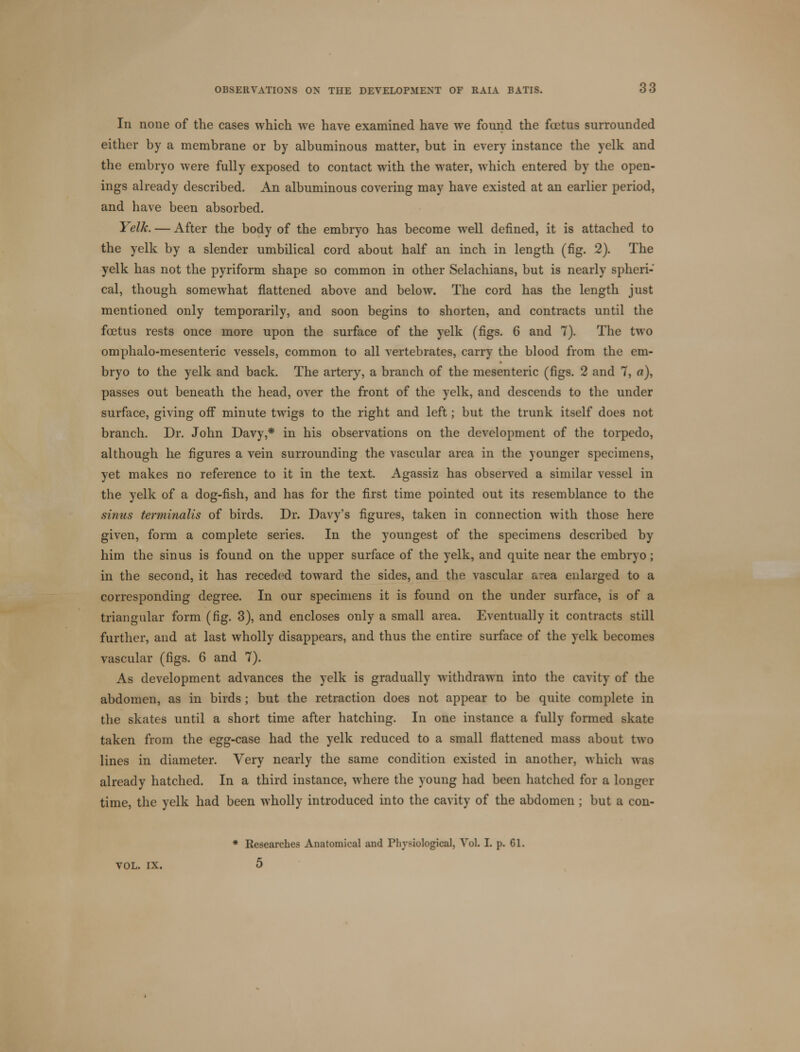 In none of the cases which we have examined have we found the foetus surrounded either by a membrane or by albuminous matter, but in every instance the yelk and the embryo were fully exposed to contact with the water, which entered by the open- ings already described. An albuminous covering may have existed at an earlier period, and have been absorbed. Yelk. — After the body of the embryo has become well denned, it is attached to the yelk by a slender umbilical cord about half an inch in length (fig. 2). The yelk has not the pyriform shape so common in other Selachians, but is nearly spheri- cal, though somewhat flattened above and below. The cord has the length just mentioned only temporarily, and soon begins to shorten, and contracts until the foetus rests once more upon the surface of the yelk (figs. 6 and 7). The two omphalo-mesenteric vessels, common to all vertebrates, carry the blood from the em- bryo to the yelk and back. The artery, a branch of the mesenteric (figs. 2 and 7, a), passes out beneath the head, over the front of the yelk, and descends to the under surface, giving off minute twigs to the right and left; but the trunk itself does not branch. Dr. John Davy,* in his observations on the development of the torpedo, although he figures a vein surrounding the vascular area in the younger specimens, yet makes no reference to it in the text. Agassiz has observed a similar vessel in the yelk of a dog-fish, and has for the first time pointed out its resemblance to the sinus terminalis of birds. Dr. Davy's figures, taken in connection with those here given, form a complete series. In the youngest of the specimens described by him the sinus is found on the upper surface of the yelk, and quite near the embryo ; in the second, it has receded toward the sides, and the vascular area enlarged to a corresponding degree. In our specimens it is found on the under surface, is of a triangular form (fig. 3), and encloses only a small area. Eventually it contracts still further, and at last wholly disappears, and thus the entire surface of the yelk becomes vascular (figs. 6 and 7). As development advances the yelk is gradually withdrawn into the cavity of the abdomen, as in birds ; but the retraction does not appear to be quite complete in the skates until a short time after hatching. In one instance a fully formed skate taken from the egg-case had the yelk reduced to a small flattened mass about two lines in diameter. Very nearly the same condition existed in another, which was already hatched. In a third instance, where the young had been hatched for a longer time, the yelk had been wholly introduced into the cavity of the abdomen ; but a con- * Researches Anatomical and Physiological, Vol. I. p. 61. VOL. IX. 5