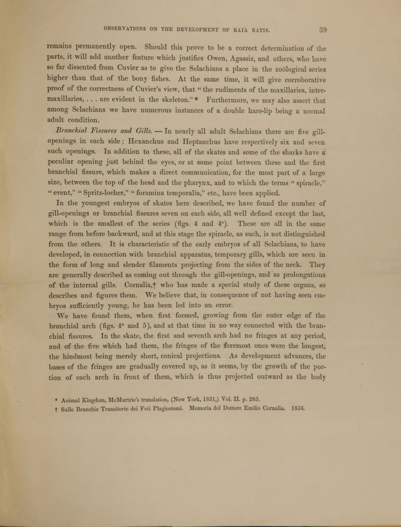 remains permanently open. Should this prove to be a correct determination of the parts, it will add another feature which justifies Owen, Agassiz, and others, who have so far dissented from Cuvier as to give the Selachians a place in the zoological series higher than that of the bony fishes. At the same time, it will give corroborative proof of the correctness of Cuvier's view, that  the rudiments of the maxillaries, inter- maxillaries, ... are evident in the skeleton. * Furthermore, we may also assert that among Selachians we have numerous instances of a double hare-lip being a normal adult condition. Branchial Fissures and Gills. — In nearly all adult Selachians there are five gill- openings in each side; Hexanchus and Heptanchus have respectively six and seven such openings. In addition to these, all of the skates and some of the sharks have a peculiar opening just behind the eyes, or at some point between these and the first branchial fissure, which makes a direct communication, for the most part of a large size, between the top of the head and the pharynx, and to which the terms  spiracle,  event,  Spritz-locher,  foramina temporalia, etc., have been applied. In the youngest embryos of skates here described, we have found the number of gill-openings or branchial fissures seven on each side, all well defined except the last, which is the smallest of the series (figs. 4 and 4a). These are all in the same range from before backward, and at this stage the spiracle, as such, is not distinguished from the others. It is characteristic of the early embryos of all Selachians, to have developed, in connection with branchial apparatus, temporary gills, which are seen in the form of long and slender filaments projecting from the sides of the neck. They are generally described as coming out through the gill-openings, and as prolongations of the internal gills. Cornalia,f who has made a special study of these organs, so describes and figures them. We believe that, in consequence of not having seen em- bryos sufficiently young, he has been led into an error. We have found them, when first formed, growing from the outer edge of the branchial arch (figs. 4a and 5), and at that time in no way connected with the bran- chial fissures. In the skate, the first and seventh arch had no fringes at any period, and of the five which had them, the fringes of the foremost ones were the longest, the hindmost being merely short, conical projections. As development advances, the bases of the fringes are gradually covered up, as it seems, by the growth of the por- tion of each arch in front of them, which is thus projected outward as the body * Animal Kingdom, McMurtrie's translation, (New York, 1831,) Vol. II. p. 283. f Sulle Branchie Transitorie dei Feti Plagiostomi. Memoria del Dottore Emilio Cornalia. 1856.