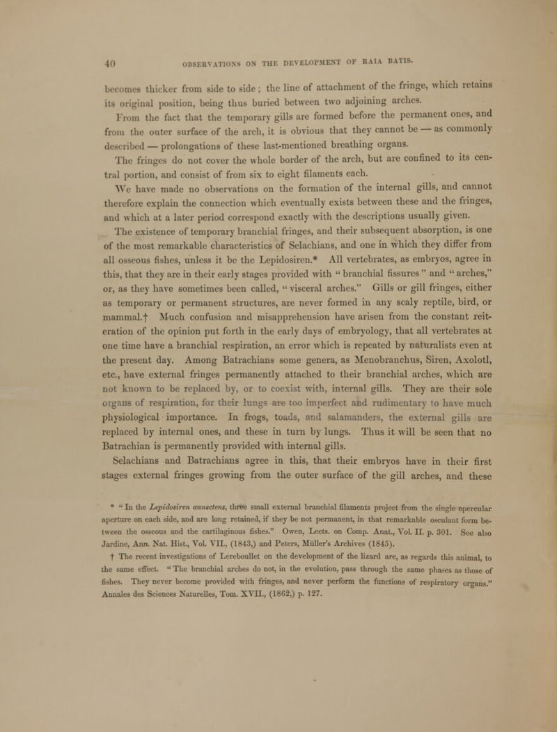become* thicker from side to side ; the line of attachment of the fringe, which retains iti original position, being thus buried between two adjoining arches. m the fact that the temporary gills are formed before the permanent ones, and from the outer surface of the arch, it is obvious that they cannot be — as commonly described — prolongations of these last-mentioned breathing organs. The fringes do not cover the whole border of the arch, but are confined to its cen- tral portion, and consist of from six to eight filaments each. We have made no observations on the formation of the internal gills, and cannot therefore explain the connection which eventually exists between these and the fringes, and which at a later period correspond exactly with the descriptions usually given. The existence of temporary branchial fringes, and their subsequent absorption, is one of the most remarkable characteristics of Selachians, and one in which they differ from all osseous fishes, unless it be the Lepidosiren* All vertebrates, as embryos, agree in this, that they are in their early stages provided with  branchial fissures  and  arches, or, as they have sometimes been called,  visceral arches. Gills or gill fringes, either as temporary or permanent structures, are never formed in any scaly reptile, bird, or mammal.f Much confusion and misapprehension have arisen from the constant reit- eration of the opinion put forth in the early days of embryology, that all vertebrates at one time have a branchial respiration, an error which is repeated by naturalists even at the present day. Among Batrachians some genera, as Menobranchus, Siren, Axolotl, etc., have external fringes permanently attached to their branchial arches, which are not known to be replaced by, or to coexist with, internal gills. They are their sole organs of respiration, for their lungs are ton imperfect and rudimentary to have much physiological importance. In frogs, toads, and salamanders, the external gills are replaced by internal ones, and these in turn by lungs. Thus it will be seen that no Batrachian is permanently provided with internal gills. Selachians and Batrachians agree in this, that their embryos have in their first stages external fringes growing from the outer surface of the gill arches, and these *  In the Lepidosiren annectens, three small external branchial filaments project from the single opercular aperture on each side, and are long retained, if they be not permanent, in that remarkable osculant form be- tween the osseous and the cartilaginous fishes. Owen, Lects. on Comp. Anat., Vol. II. p. 301. See also Jardine, Ann. Nat. Hist., Vol. VII., (1843,) and Peters, Muller's Archives (1845). t The recent investigations of Lereboullet on the development of the lizard are, as regards this animal to the same effect.  The branchial arches do not, in the evolution, pass through the same phases as those of fishes. They never become provided with fringes, and never perform the functions of respiratory organs. Annales des Sciences Naturelles, Tom. XVII., (1862,) p. 127.