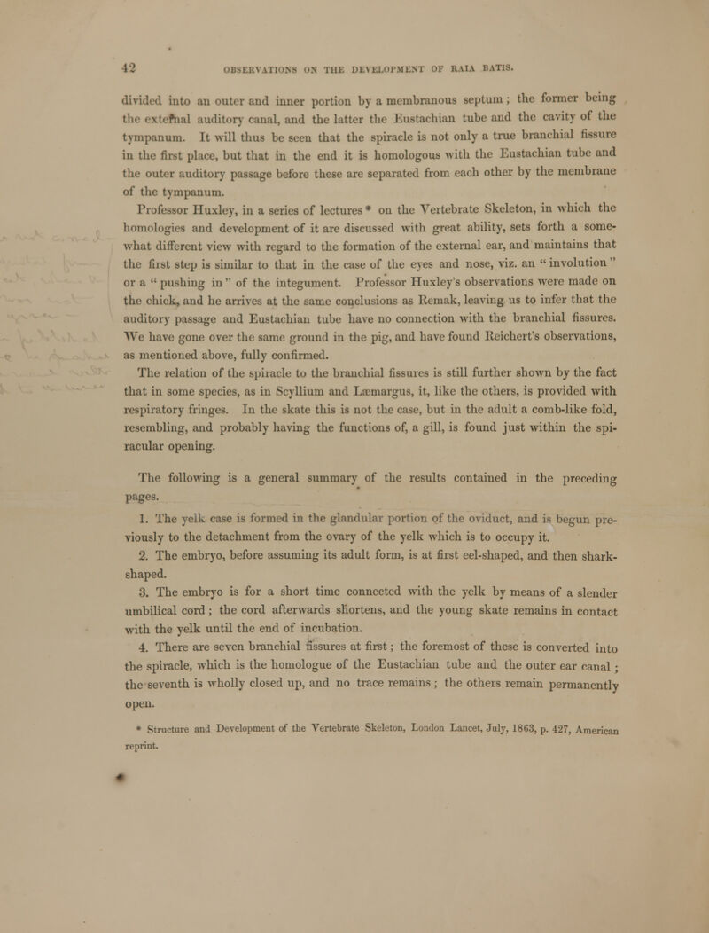 divided into an outer and inner portion by a membranous septum ; the former being the extefnal auditory canal, and the latter the Eustachian tube and the eavity of the tympanum. It will thus be seen that the spiraele is not only a true branchial fissure in the first place, but that in the end it is homologous with the Eustachian tube and the outer auditory passage before these are separated from each other by the membrane of the tympanum. Professor Huxley, in a series of lectures * on the Vertebrate Skeleton, in which the homologies and development of it are discussed with great ability, sets forth a some- what different view with regard to the formation of the external ear, and maintains that the first step is similar to that in the case of the eyes and nose, viz. an  involution  or a  pushing in  of the integument. Professor Huxley's observations were made on the chick, and he arrives at the same conclusions as Hemak, leaving us to infer that the auditory passage and Eustachian tube have no connection with the branchial fissures. We have gone over the same ground in the pig, and have found Reichert's observations, as mentioned above, fully confirmed. The relation of the spiracle to the branchial fissures is still further shown by the fact that in some species, as in Scyllium and Laniargus, it, like the others, is provided with respiratory fringes. In the skate this is not the case, but in the adult a comb-like fold, resembling, and probably having the functions of, a gill, is found just within the spi- racular opening. The following is a general summary of the results contained in the preceding pages. 1. The yelk case is formed in the glandular portion of the oviduct, and is begun pre- viously to the detachment from the ovary of the yelk which is to occupy it. 2. The embryo, before assuming its adult form, is at first eel-shaped, and then shark- shaped. 3. The embryo is for a short time connected with the yelk by means of a slender umbilical cord ; the cord afterwards shortens, and the young skate remains in contact with the yelk until the end of incubation. 4. There are seven branchial fissures at first; the foremost of these is converted into the spiracle, which is the homologue of the Eustachian tube and the outer ear canal ; the seventh is wholly closed up, and no trace remains ; the others remain permanently open. * Structure and Development of the Vertebrate Skeleton, London Lancet, July, 1863, p. 427, American reprint.