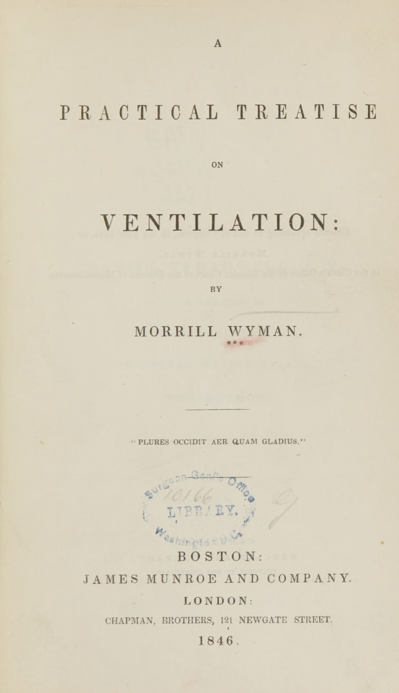 PRACTICAL TREATISE VENTILATION: MORRILL WYMAN, PLL'RES OCCIDIT AER ttUAM GLADIUS. ■* BOSTON: JAMES MUNROE AND COMPANY. LONDON: CHAPMAN, BROTHERS, 121 NEWGATE STREET. 1846