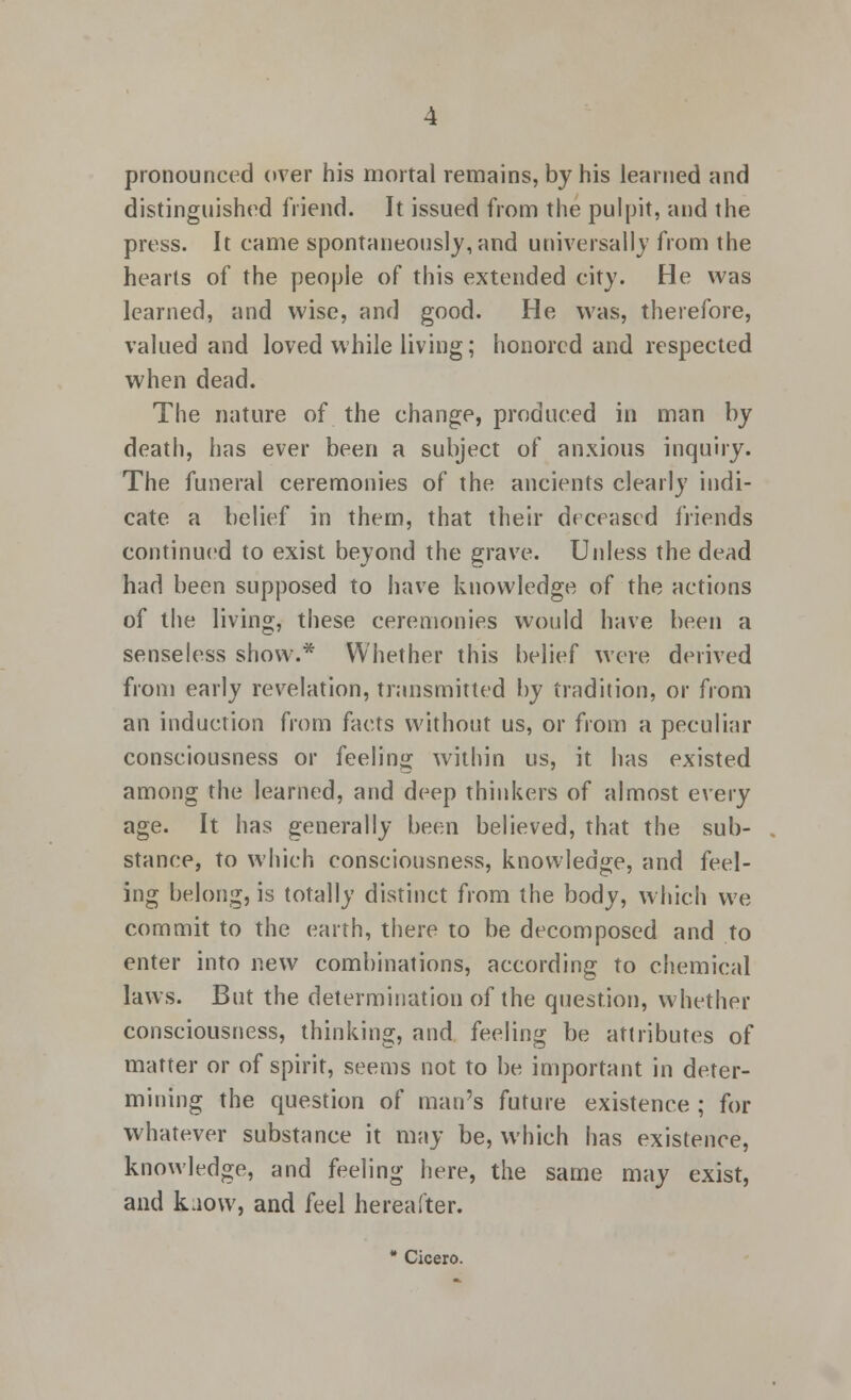 pronounced over his mortal remains, by his learned and distinguished friend. It issued from the pulpit, and the press. It came spontaneously, and universally from the hearts of the people of this extended city. He was learned, and wise, and good. He was, therefore, valued and loved while living; honored and respected when dead. The nature of the change, produced in man by death, has ever been a subject of anxious inquiry. The funeral ceremonies of the ancients clearly indi- cate a belief in them, that their deceased friends continued to exist beyond the grave. Unless the dead had been supposed to have knowledge of the actions of the living, these ceremonies would have been a senseless show.* Whether this belief were derived from early revelation, transmitted by tradition, or from an induction from facts without us, or from a peculiar consciousness or feeling within us, it has existed among the learned, and deep thinkers of almost every age. It has generally been believed, that the sub- stance, to which consciousness, knowledge, and feel- ing belong, is totally distinct from the body, which we commit to the earth, there to be decomposed and to enter into new combinations, according to chemical laws. But the determination of the question, whether consciousness, thinking, and feeling be attributes of matter or of spirit, seems not to be important in deter- mining the question of man's future existence ; for whatever substance it may be, which has existence, knowledge, and feeling here, the same may exist, and kaow, and feel hereafter. * Cicero.