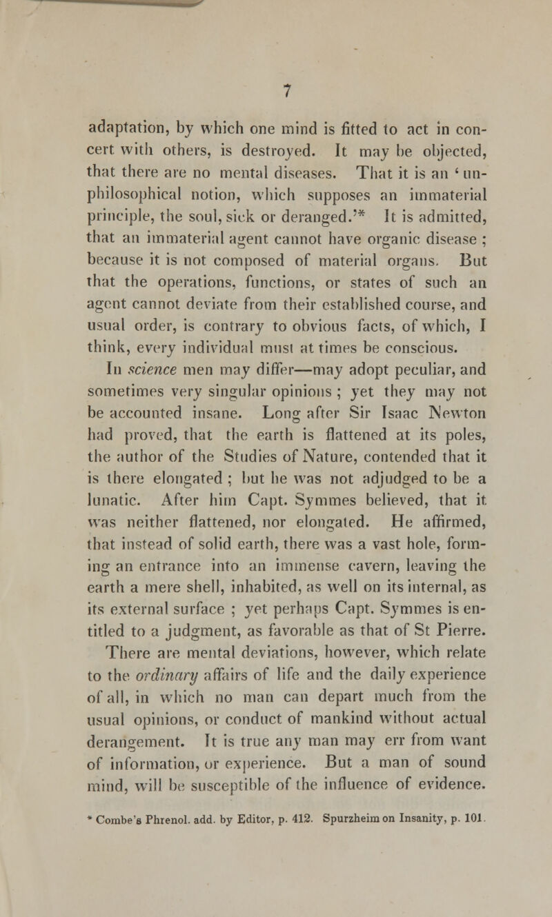 adaptation, by which one mind is fitted to act in con- cert, with others, is destroyed. It may be objected, that there are no mental diseases. That it is an ' un- philosophical notion, which supposes an immaterial principle, the soul, sick or deranged.'* It is admitted, that an immaterial agent cannot have organic disease ; because it is not composed of material organs. But that the operations, functions, or states of such an agent cannot deviate from their established course, and usual order, is contrary to obvious facts, of which, I think, every individual musi at times be conscious. In science men may differ—may adopt peculiar, and sometimes very singular opinions ; yet they may not be accounted insane. Long after Sir Isaac Newton had proved, that the earth is flattened at its poles, the author of the Studies of Nature, contended that it is there elongated ; but he was not adjudged to be a lunatic. After him Capt. Symmes believed, that it. was neither flattened, nor elongated. He affirmed, that instead of solid earth, there was a vast hole, form- ing an entrance into an immense cavern, leaving the earth a mere shell, inhabited, as well on its internal, as its external surface ; yet perhaps Capt. Symmes is en- titled to a judgment, as favorable as that of St Pierre. There are mental deviations, however, which relate to the ordinary affairs of life and the daily experience of all, in which no man can depart much from the usual opinions, or conduct of mankind without actual derangement. It is true any man may err from want of information, or experience. But a man of sound mind, will be susceptible of the influence of evidence. * Combe's Phienol. add. by Editor, p. 412. Spurzheim on Insanity, p. 101.