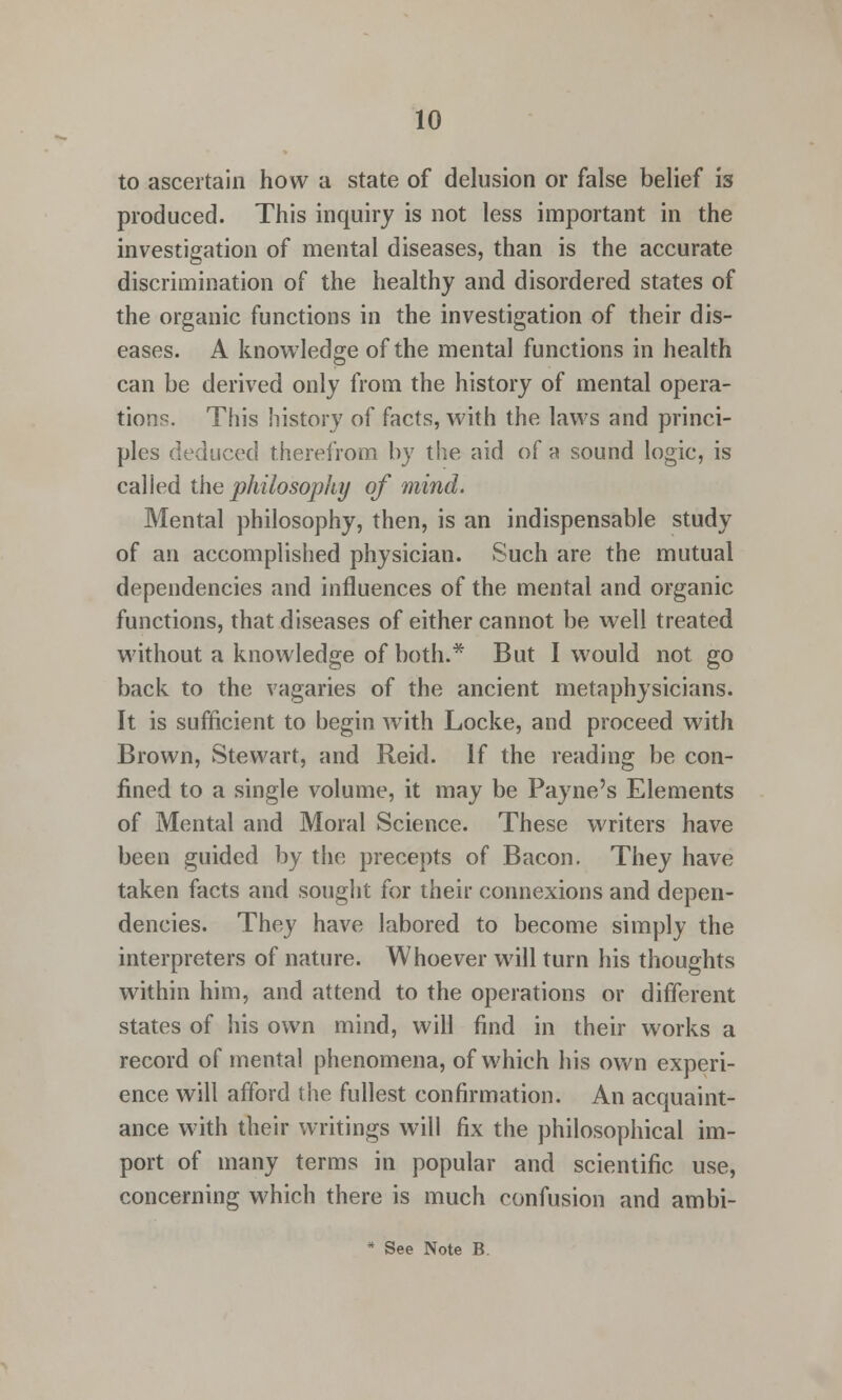 to ascertain how a state of delusion or false belief is produced. This inquiry is not less important in the investigation of mental diseases, than is the accurate discrimination of the healthy and disordered states of the organic functions in the investigation of their dis- eases. A knowledge of the mental functions in health can be derived only from the history of mental opera- tions. This history of facts, with the laws and princi- ples deduced therefrom by the aid of a sound logic, is called the philosophy of mind. Mental philosophy, then, is an indispensable study of an accomplished physician. Such are the mutual dependencies and influences of the mental and organic functions, that diseases of either cannot be well treated without a knowledge of both.* But I would not go back to the vagaries of the ancient metaphysicians. It is sufficient to begin with Locke, and proceed with Brown, Stewart, and Reid. If the reading be con- fined to a single volume, it may be Payne's Elements of Mental and Moral Science. These writers have been guided by the precepts of Bacon. They have taken facts and sought for their connexions and depen- dencies. They have labored to become simply the interpreters of nature. Whoever will turn his thoughts within him, and attend to the operations or different states of his own mind, will find in their works a record of mental phenomena, of which his own experi- ence will afford the fullest confirmation. An acquaint- ance with their writings will fix the philosophical im- port of many terms in popular and scientific use, concerning which there is much confusion and ambi-