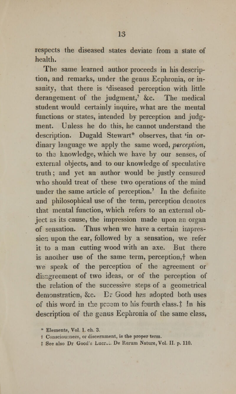 respects the diseased states deviate from a slate of health. The same learned author proceeds in his descrip- tion, and remarks, under the genus Ecphronia, or in- sanity, that there is 'diseased perception with little derangement of the judgment,' &c. The medical student would certainly inquire, what are the mental functions or states, intended by perception and judg- ment. Unless he do this, he cannot understand the description. Dugald Stewart* observes, that 'in or- dinary language we apply the same word, perception, to the knowledge, which we have by our senses, of external objects, and to our knowledge of speculative truth; and yet an author would be justly censured who should treat of these two operations of the mind under the same article of perception.' In the definite and philosophical use of the term, perception denotes that mental function, which refers to an external ob- ject as its cause, the impression made upon an organ of sensation. Thus when we have a certain impres- sion upon the ear, followed by a sensation, we refer it to a man cutting wood with an axe. But there is another use of the same term, perception,! when we speak of the perception of the agreement or disagreement of two ideas, or of the perception of the relation of the successive steps of a geometrical demonstration, &c. Er Good has adopted both uses of this word in the proem to his fourth class. J In his description of the genus Ecphronia of the same class, * Elements, Vol, I. ch. 3. t Consciousness, or discernment, is the proper term. t See also Dr Good's Lucr*.. De Rerum Natura, Vol. II. p. 110.