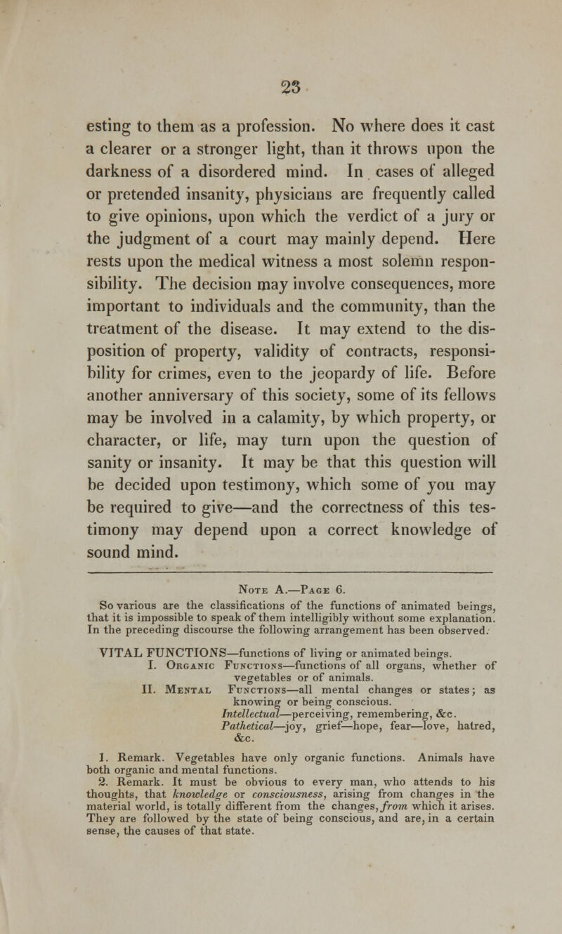 esting to them as a profession. No where does it cast a clearer or a stronger light, than it throws upon the darkness of a disordered mind. In cases of alleged or pretended insanity, physicians are frequently called to give opinions, upon which the verdict of a jury or the judgment of a court may mainly depend. Here rests upon the medical witness a most solemn respon- sibility. The decision may involve consequences, more important to individuals and the community, than the treatment of the disease. It may extend to the dis- position of property, validity of contracts, responsi- bility for crimes, even to the jeopardy of life. Before another anniversary of this society, some of its fellows may be involved in a calamity, by which property, or character, or life, may turn upon the question of sanity or insanity. It may be that this question will be decided upon testimony, which some of you may be required to give—and the correctness of this tes- timony may depend upon a correct knowledge of sound mind. Note A.—Page 6. So various are the classifications of the functions of animated beings, that it is impossible to speak of them intelligibly without some explanation. In the preceding discourse the following arrangement has been observed. VITAL FUNCTIONS—functions of living or animated beings. I. Organic Functions—functions of all organs, whether of vegetables or of animals. II. Mental Functions—all mental changes or states; as knowing or being conscious. Intellectual—perceiving, remembering, &c. Pathetical—joy, grief—hope, fear—love, haired, &c. 1. Remark. Vegetables have only organic functions. Animals have both organic and mental functions. 2. Remark. It must be obvious to every man, who attends to his thoughts, that knowledge or consciousness, arising from changes in the material world, is totally different from the changes, from which it arises. They are followed by the state of being conscious, and are, in a certain sense, the causes of that state.