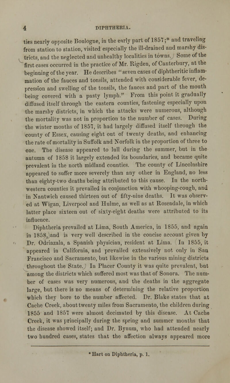 ties nearly opposite Boulogne, in the early part of 1857 ;* and traveling from station to station, visited especially the ill-drained and marshy dis- tricts, and the neglected and unhealthy localities in towns. Some of the first cases occurred in the practice of Mr. Rigden, of Canterbury, at the beginning of the year. He describes  seven cases of diphtheritic inflam- mation of the fauces and tonsils, attended with considerable fever, de- pression and swelling of the tonsils, the fauces and part of the mouth being covered with a pasty lymph. From this point it gradually diffused itself through the eastern counties, fastening especially upon the marshy districts, in which the attacks were numerous, although the mortality was not in proportion to the number of cases. During the winter months of 1857, it had largely diffused itself through the county of Essex, causing eight out of twenty deaths, and enhaucing the rate of mortality in Suffolk and Norfolk in the proportion of three to one. The disease appeared to lull during the summer, but in the autumn of 1858 it largely extended its boundaries, and became quite prevalent in the north midland counties. The county of Lincolnshire appeared to suffer more severely than any other in England, no less than eighty-two deaths being attributed to this cause. In the north- western counties it prevailed in conjunction with whooping-cough, and in Nantwich caused thirteen out of fifty-nine deaths. It was observ- ed at Wigan, Liverpool and Ilulme, as well as at Rosendale, in which latter place sixteen out of sixty-eight deaths were attributed to its influence. Diphtheria prevailed at Lima, South America, in 1855, and again in 1858Jand is very well described in the concise account given by Dr. Odiiazala, a Spanish physician, resident at Lima. In 1855, it appeared in California, and prevailed extensively not only in San Francisco and Sacramento, but likewise in the various mining districts throughout the State.) In Placer County it was quite prevalent, but among the districts which suffered most was that of Sonora. The num- ber of cases was very numerous, and the deaths in the aggregate large, but there is no means of determining the relative proportion which they bore to the number affected. Dr. Blake states that at Cache Creek, about twenty miles from Sacramento, the children during 1855 and 1857 were almost decimated by this disease. At Cache Creek, it was principally during the spring and summer months that the disease showed itself; and Dr. Bynura, who had attended nearly two hundred cases, states that the affection always appeared more * Hart on Diphtheria, p. 1.