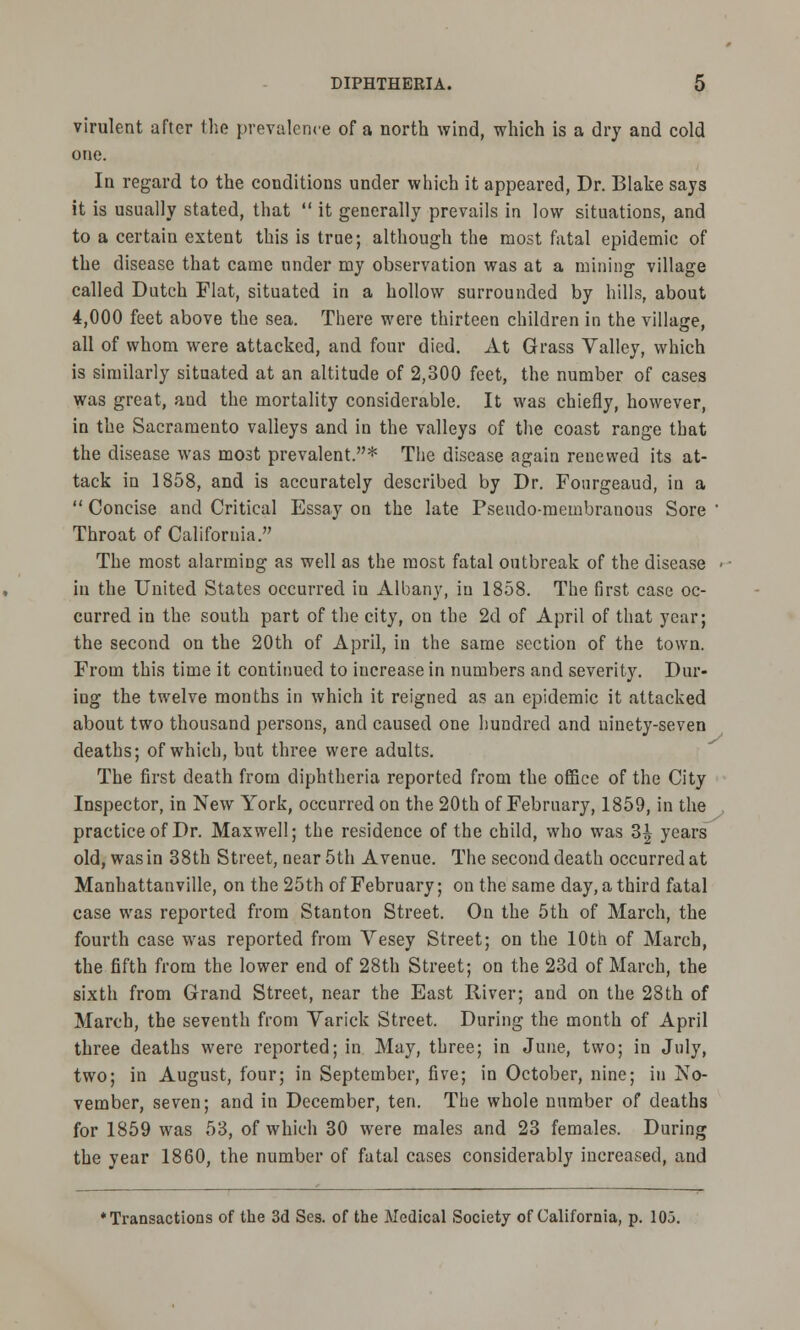 virulent after the prevalence of a north wind, which is a dry and cold one. In regard to the conditions under which it appeared, Dr. Blake says it is usually stated, that  it generally prevails in low situations, and to a certain extent this is true; although the most fatal epidemic of the disease that came under my observation was at a mining village called Dutch Flat, situated in a hollow surrounded by hills, about 4,000 feet above the sea. There were thirteen children in the village, all of whom were attacked, and four died. At Grass Valley, which is similarly situated at an altitude of 2,300 feet, the number of cases was great, aud the mortality considerable. It was chiefly, however, in the Sacramento valleys and in the valleys of the coast range that the disease was most prevalent.* The disease again renewed its at- tack in 1858, and is accurately described by Dr. Fonrgeaud, in a  Concise and Critical Essay on the late Pseudo-membranous Sore ' Throat of California. The most alarming as well as the most fatal outbreak of the disease - in the United States occurred in Albany, in 1858. The first case oc- curred in the south part of the city, on the 2d of April of that year; the second on the 20th of April, in the same section of the town. From this time it continued to increase in numbers and severity. Dur- ing the twelve months in which it reigned as an epidemic it attacked about two thousand persons, and caused one hundred and uinety-seven deaths; of which, but three were adults. The first death from diphtheria reported from the office of the City Inspector, in New York, occurred on the 20th of February, 1859, in the practice of Dr. Maxwell; the residence of the child, who was 3| years old, was in 38th Street, near 5th Avenue. The second death occurred at Manhattanville, on the 25th of February; on the same day, a third fatal case was reported from Stanton Street. On the 5th of March, the fourth case was reported from Yesey Street; on the 10th of March, the fifth from the lower end of 28th Street; on the 23d of March, the sixth from Grand Street, near the East River; and on the 28th of March, the seventh from Yarick Street. During the month of April three deaths were reported; in May, three; in June, two; in July, two; in August, four; in September, five; in October, nine; in No- vember, seven; and in December, ten. The whole number of deaths for 1859 was 53, of which 30 were males and 23 females. During the year 1860, the number of fatal cases considerably increased, and ♦Transactions of the 3d Ses. of the Medical Society of California, p. 105.