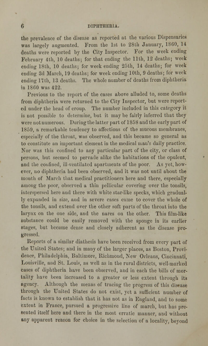 the prevalence of the disease as reported at the various Dispensaries was largely augmented. From the 1st to 28th January, 1860, 14 deaths were reported by the City Inspector. For the week ending February 4th, 10 deaths; for that ending the 11th, 12 deaths; week ending 18th, 10 deaths; for week ending 25th, 14 deaths; for week ending 3d March, 19 deaths; for week ending 10th, 9 deaths; for week ending 17th, 13 deaths. The whole number of deaths from diphtheria in 1860 was 422. Previous to the report of the cases above alluded to, some deaths from diphtheria were returned to the City Inspector, but were report- ed under the head of croup. The number included in this category it is not possible to determine, but it may be fairly inferred that they were not numerous. During the latter part of 1858 and the early part of 1859, a remarkable tendency to affections of the mucous membranes, especially of the throat, was observed, and this became so general as to constitute an important element in the medical man's daily practice. Nor was this confined to any particular part of the city, or class of persons, but seemed to pervade alike the habitations of the opulent, and the confined, ill-ventilated apartments of the poor. As yet, how- ever, no diphtheria had been observed, and it was not until about the mouth of March that medical practitioners here and there, especially among the poor, observed a thin pellicular covering over the tonsils, interspersed here and there with white star-like specks, which gradual- ly expanded in size, and in severe cases came to cover the whole of the tonsils, and extend over the other soft parts of the throat into the larynx on the one side, and the nares on the other. This film-like substance could be easily removed with the sponge in its earlier stages, but became dense and closely adherent as the disease pro- gressed. Reports of a similar diathesis have been received from every part of the United States; and in many of the larger places, as Boston, Provi- dence, Philadelphia, Baltimore, Richmond, New Orleans, Cincinnati, Louisville, and St. Louis, as well as in the rural districts, well-marked cases of diphtheria have been observed, and in each the bills of mor- tality have been increased to a greater or less extent through its agency. Although the means of tracing the progress of this disease through the United States do not exist, yet a sufficient number of facts is kuown to establish that it has not as in England, and to some extent in France, pursued a progressive line of march, but has pre- sented itself here and there in the most erratic manner, and without any apparent reason for choice in the selection of a locality, beyond