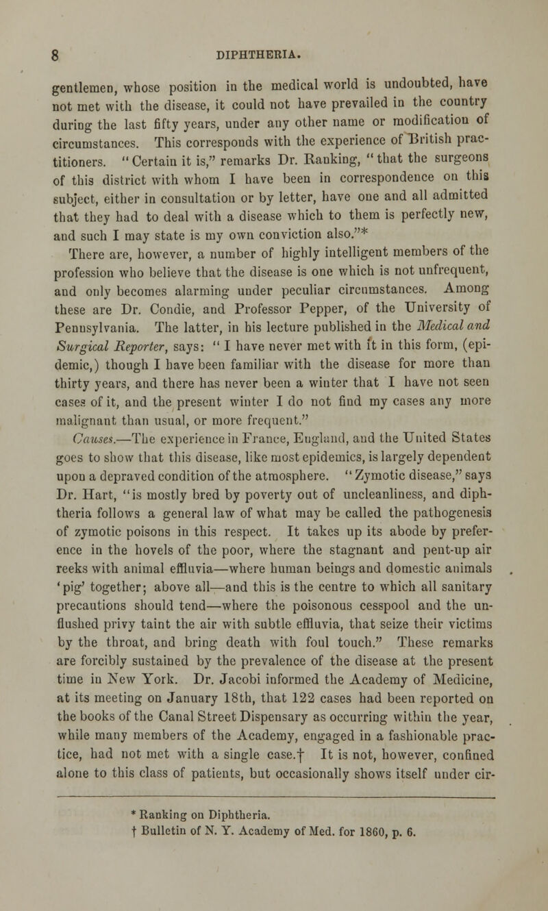 gentlemen, whose position in the medical world is undoubted, have not met with the disease, it could not have prevailed in the country during the last fifty years, under any other name or modification of circumstances. This corresponds with the experience of British prac- titioners.  Certain it is, remarks Dr. Ranking,  that the surgeons of this district with whom I have been in correspondence on this subject, either in consultation or by letter, have one and all admitted that they had to deal with a disease which to them is perfectly new, and such I may state is my own conviction also.* There are, however, a number of highly intelligent members of the profession who believe that the disease is one which is not unfrequent, and only becomes alarming under peculiar circumstances. Among these are Dr. Condie, and Professor Pepper, of the University of Pennsylvania. The latter, in his lecture published in the Medical and Surgical Reporter, says:  I have never met with it in this form, (epi- demic,) though I have been familiar with the disease for more than thirty years, and there has never been a winter that I have not seen cases of it, and the present winter I do not find my cases any more malignant than usual, or more frequent. Causes.—The experience in France, England, and the United States goes to show that this disease, like most epidemics, is largely dependent upon a depraved condition of the atmosphere.  Zymotic disease, says Dr. Hart, is mostly bred by poverty out of uncleanliness, and diph- theria follows a general law of what may be called the pathogenesis of zymotic poisons in this respect. It takes up its abode by prefer- ence in the hovels of the poor, where the stagnant and pent-up air reeks with animal effluvia—where human beings and domestic animals 'pig' together; above all—and this is the centre to which all sanitary precautions should tend—where the poisonous cesspool and the un- flushed privy taint the air with subtle effluvia, that seize their victims by the throat, and bring death with foul touch. These remarks are forcibly sustained by the prevalence of the disease at the present time in New York. Dr. Jacobi informed the Academy of Medicine, at its meeting on January 18th, that 122 cases had been reported on the books of the Canal Street Dispensary as occurring within the year, while many members of the Academy, engaged in a fashionable prac- tice, had not met with a single case.f It is not, however, confined alone to this class of patients, but occasionally shows itself under cir- * Ranking on Diphtheria. f Bulletin of N. Y. Academy of Med. for 1860, p. 6.