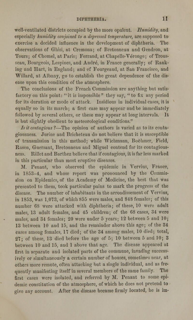 well-ventilated districts occupied by the more opulent. Humidity, and especially humidity conjoined to a depressed temperature, are supposed to exercise a decided influence in the development of diphtheria. The observations of Ghisi, at Cremona; of Bretonneau and Gendron, at Tours; of Chomel, at Paris; Ferrand, at Chapelle-Veronge; of Trous- seau, Bourgeois, Lespines, and Andre, in France generally; of Rank- ing and Hart, in England; and of Fourgeaud, at San Francisco, and Willard, at Albany, go to establish the great dependence of the dis- ease upon this condition of the atmosphere. The conclusions of the French Commission are anything but satis- factory on this point: it is impossible they say, to fix any period for its duration or mode of attack. Insidious in individual cases, it is equally so in its march; a first case may appear and be immediately followed by several others, or these may appear at long intervals. It is but slightly obedient to meteorological conditions. Is it contagious ?—The opinion of authors is varied as to its conta- giousness. Jurine and Bricheteau do not believe that it is susceptible of transmission in this method; while Wichmann, Boehmer, Field, Rasen, Guersant, Bretonneau and Miguel contend for its contagious- ness. Rillet and Barthez believe that if contagious, it is far less marked in this particular thau most eruptive diseases. M. Penant, who observed the epidemic in Vervius, France, in 1853-4, and whose report was pronounced by the Commis- sion on Epidemics, of the Academy of Medicine, the best that was presented to them, took particular pains to mark the progress of the disease. The number of inhabitants in the arrondissement of Yervius, in 1853, was 1,073, of which 855 were males, and 848 females; of this number 68 were attacked with diphtheria; of these, 10 were adult males, 13 adult females, and 45 children; of the 68 cases, 34 were males, and 34 females; 20 were under 5 years; 12 between 5 and 10; 13 between 10 and 15, and the remainder above this age; of the 34 cases among females, 17 died; of the 34 among males, 10 died; total, 27; of these, 13 died before the age of 5; 10 between 5 and 10; 3 between 10 and 15, and 1 above that age. The disease appeared at first in separate and isolated parts of the commune, invading success- ively or simultaneously a certain number of houses, sometimes near, at others more remote, often attacking but a single individual, and as fre- quently manifesting itself in several members of the same family. The first eases were isolated, and referred by M. Penant to some epi- demic constitution of the atmosphere, of which he does not pretend to give any account. After the disease became firmly located, he is im-