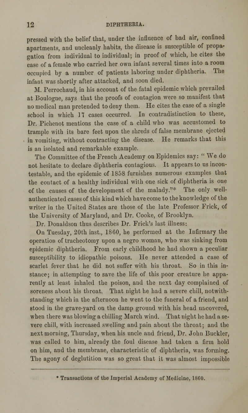 pressed with the belief that, under the influence of bad air, confined apartments, and uncleanly habits, the disease is susceptible of propa- gation from individual to individual; in proof of which, he cites the case of a female who carried her own infant several times into a room occupied by a number of patients laboring under diphtheria. The infant was shortly after attacked, and soon died. M. Perrochaud, in his account of the fatal epidemic which prevailed at Boulogne, says that the proofs of contagion were so manifest that no medical man pretended to deny them. He cites the case of a single school in which 1*1 cases occurred. In contradistinction to these, Dr. Pichenot mentions the case of a child who was accustomed to trample with its bare feet upon the shreds of false membrane ejected in vomiting, without contracting the disease. He remarks that this is an isolated and remarkable example. The Committee of the French Academy on Epidemics say:  We do not hesitate to declare diphtheria contagious. It appears to us incon- testable, and the epidemic of 1858 furnishes numerous examples that the contact of a healthy individual with one sick of diphtheria is one of the causes of the development of the malady.* The only well- authenticated cases of this kind which have come to the knowledge of the writer in the United States are those of the late Professor Frick, of the University of Maryland, and Dr. Cooke, of Brooklyn. Dr. Donaldson thus describes Dr. Frick's last illness: On Tuesday, 20th inst., 1860, he performed at the Infirmary the operation of tracheotomy upon a negro woman, who was sinking from epidemic diphtheria. From early childhood he had shown a peculiar susceptibility to idiopathic poisons. He never attended a case of scarlet fever that he did not suffer with his throat. So in this in- stance; in attempting to save the life of this poor creature he appa- rently at least inhaled the poison, and the next day complained of soreness about his throat. That night he had a severe chill, notwith- standing which in the afternoon he went to the funeral of a friend, and stood in the grave-yard on the damp ground with his head uncovered, when there was blowing a chilling March wind. That night he had a se- vere chill, with increased swelling and pain about the throat; and the next morning, Thursday, when his uncle and friend, Dr. John Buckler, was called to him, already the foul disease had taken a firm hold on him, and the membrane, characteristic of diphtheria, was forming. The agony of deglutition was so great that it was almost impossible * Transactions of the Imperial Academy of Medicine, 1860.