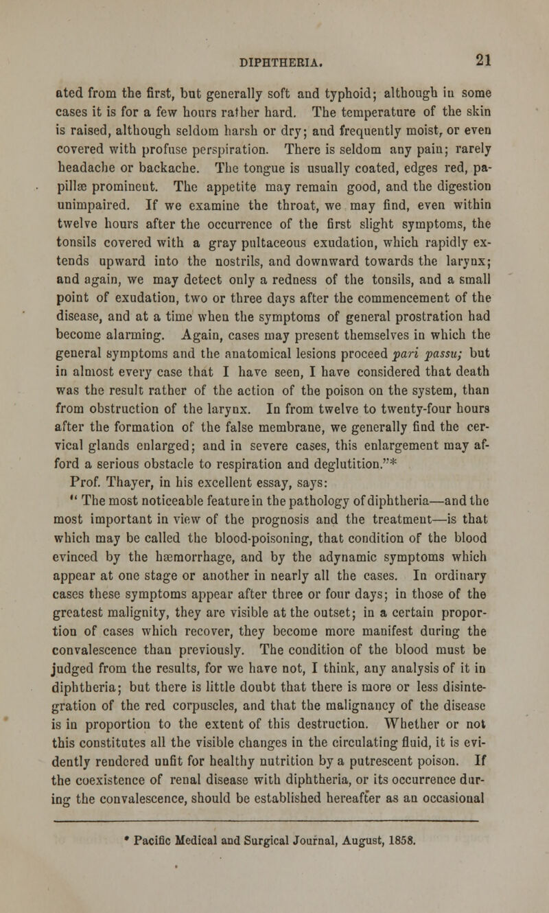 ated from the first, but generally soft and typhoid; although in some cases it is for a few hours rather hard. The temperature of the skin is raised, although seldom harsh or dry; and frequently moist, or even covered with profuse perspiration. There is seldom any pain; rarely headache or backache. The tongue is usually coated, edges red, pa- pillee prominent. The appetite may remain good, and the digestion unimpaired. If we examine the throat, we may find, even within twelve hours after the occurrence of the first slight symptoms, the tonsils covered with a gray pultaceous exudation, which rapidly ex- tends upward into the nostrils, and downward towards the larynx; and again, we may detect only a redness of the tonsils, and a small point of exudation, two or three days after the commencement of the disease, and at a time when the symptoms of general prostration had become alarming. Again, cases may present themselves in which the general symptoms and the anatomical lesions proceed pari passu; but in almost every case that I have seen, I have considered that death was the result rather of the action of the poison on the system, than from obstruction of the larynx. In from twelve to twenty-four hours after the formation of the false membrane, we generally find the cer- vical glands enlarged; and in severe cases, this enlargement may af- ford a serious obstacle to respiration and deglutition.* Prof. Thayer, in his excellent essay, says: 11 The most noticeable feature in the pathology of diphtheria—and the most important in view of the prognosis and the treatment—is that which may be called the blood-poisoning, that condition of the blood evinced by the haemorrhage, and by the adynamic symptoms which appear at one stage or another in nearly all the cases. In ordinary cases these symptoms appear after three or four days; in those of the greatest malignity, they are visible at the outset; in a certain propor- tion of cases which recover, they become more manifest during the convalescence than previously. The condition of the blood must be judged from the results, for we have not, I think, any analysis of it in diphtheria; but there is little doubt that there is more or less disinte- gration of the red corpuscles, and that the malignancy of the disease is in proportion to the extent of this destruction. Whether or not this constitutes all the visible changes in the circulating fluid, it is evi- dently rendered unfit for healthy nutrition by a putrescent poison. If the coexistence of renal disease with diphtheria, or its occurrence dur- ing the convalescence, should be established hereafter as an occasional • PaciOc Medical and Surgical Journal, August, 1858.