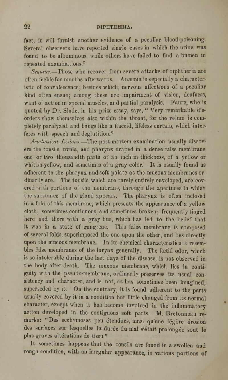 fact, it will furnish another evidence of a peculiar blood-poisoning. Several observers have reported single cases in which the urine was found to be albuminous, while others have failed to fiud albumen in repeated examinations. Sequela.—Those who recover from severe attacks of diphtheria are often feeble for months afterwards. Anoemia is especially a character- istic of convalescence; besides which, nervous affections of a peculiar kind often ensue; among these are impairment of vision, deafness, want of action in special muscles, and partial paralysis. Faure, who is quoted by Dr. Slade, in his prize essay, says,  Very remarkable dis- orders show themselves also within the throat, for the velum is com- pletely paralyzed, and hangs like a flaccid, lifeless curtain, which inter- feres with speech and deglutition. Anatomical Lesions.—The post-mortem examination usually discov- ers the tonsils, uvula, and pharynx draped in a dense false membrane one or two thousandth parts of an inch in thickness, of a yellow or whitish-yellow, and sometimes of a gray color. It is usually found as adherent to the pharynx and soft palate as the mucous membranes or- dinarily are. The tonsils, which are rarely entirely enveloped, are cov- ered with portions of the membrane, through the apertures in which the substance of the gland appears. The pharynx is often inclosed in a fold of this membrane, which presents the appearance of a yellow cloth; sometimes continuous, and sometimes broken; frequently tinged here and there with a gray hue, which has led to the belief that it was in a state of gangrene. This false membrane is composed of several folds, superimposed the one upon the other, and lies directly upon the mucous membrane. In its chemical characteristics it resem- bles false membranes of the larynx generally. The foetid odor, which is so intolerable during the last days of the disease, is not observed in the body after death. The mucous membrane, which lies in conti- guity with the pseudo-membrane, ordinarily preserves its usual con- sistency and character, and is not, as has sometimes been imagined, superseded by it. On the contrary, it is found adherent to the parts usually covered by it in a couditiou but little changed from its normal character, exeept when it has become involved in the inflammatory action developed in the contiguous soft parts. M. Bretonneau re- marks: Des ecchymoses peu etendues, ainsi qu'une legere erosion des surfaces sur lesquelles la duree du mal s'etait prolongee sont le plus graves alterations de tissu. It sometimes happens that the tonsils are found in a swollen and rough condition, with an irregular appearance, in various portions of