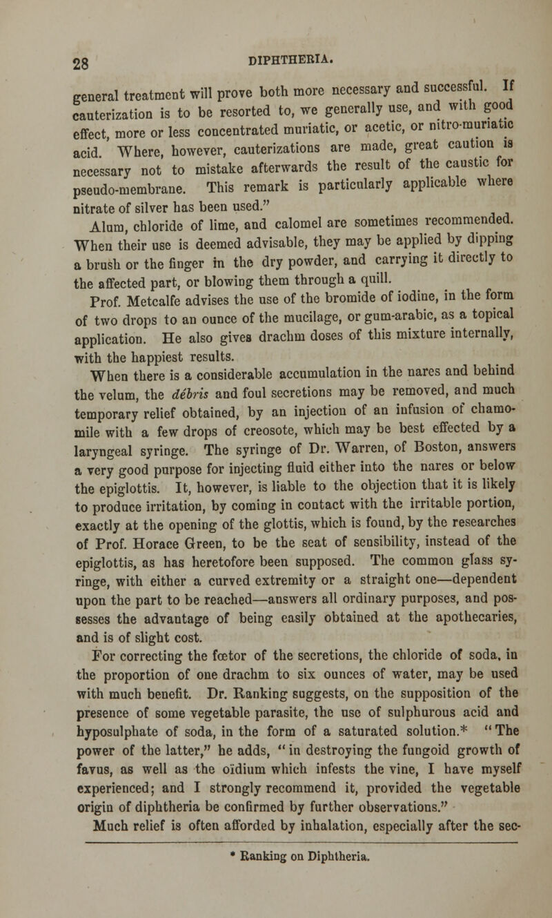 general treatment will prove both more necessary and successful. If cauterization is to be resorted to, we generally use, and with good effect more or less concentrated muriatic, or acetic, or mtro-munauc acid ' Where, however, cauterizations are made, great caution is necessary not to mistake afterwards the result of the caustic for pseudo-membrane. This remark is particularly applicable where nitrate of silver has been used. Alum, chloride of lime, and calomel are sometimes recommended. When their use is deemed advisable, they may be applied by dipping a brush or the finger in the dry powder, and carrying it directly to the affected part, or blowing them through a quill. Prof. Metcalfe advises the use of the bromide of iodine, in the form of two drops to an ounce of the mucilage, or gum-arabic, as a topical application. He also gives drachm doses of this mixture internally, with the happiest results. When there is a considerable accumulation in the nares and behind the velum, the debris and foul secretions may be removed, and much temporary relief obtained, by an injection of an infusion of chamo- mile with a few drops of creosote, which may be best effected by a laryngeal syringe. The syringe of Dr. Warren, of Boston, answers a very good purpose for injecting fluid either into the nares or below the epiglottis. It, however, is liable to the objection that it is likely to produce irritation, by coming in contact with the irritable portion, exactly at the opening of the glottis, which is found, by the researches of Prof. Horace Green, to be the seat of sensibility, instead of the epiglottis, as has heretofore been supposed. The common glass sy- ringe, with either a curved extremity or a straight one—dependent upon the part to be reached—answers all ordinary purposes, and pos- sesses the advantage of being easily obtained at the apothecaries, and is of slight cost. For correcting the foetor of the secretions, the chloride of soda, in the proportion of one drachm to six ounces of water, may be used with much benefit. Dr. Ranking suggests, on the supposition of the presence of some vegetable parasite, the use of sulphurous acid and hyposulphate of soda, in the form of a saturated solution.*  The power of the latter, he adds,  in destroying the fungoid growth of favus, as well as the o'idium which infests the vine, I have myself experienced; and I strongly recommend it, provided the vegetable origin of diphtheria be confirmed by further observations. Much relief is often afforded by inhalation, especially after the sec- * Ranking on Diphtheria.