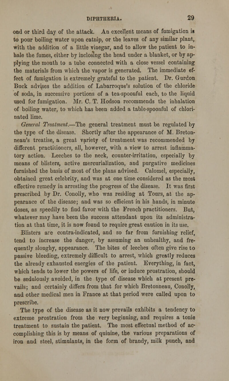 ond or third day of the attack. An excellent means of fumigation is to pour boiling water upon catnip, or the leaves of any similar plant, with the addition of a little vinegar, and to allow the patient to in- hale the fumes, cither by inclosing the head under a blanket, or by ap- plying the mouth to a tube connected with a close vessel containing the materials from which the vapor is generated. The immediate ef- fect of fumigation is extremely grateful to the patient. Dr. Gurdon Buck advises the addition of Labarroque's solution of the chloride of soda, in successive portions of a tea-spoonful each, to the liquid used for fumigation. Mr. C. T. Hodson recommends the inhalation of boiling water, to which has been added a table-spoonful of chlori- nated lime. General Treatment.—The general treatment must be regulated by the type of the disease. Shortly after the appearance of M. Breton- neau's treatise, a great variety of treatment was recommended by different practitioners, all, however, with a view to arrest inflamma- tory action. Leeches to the neck, counter-irritation, especially by means of blisters, active mercurialization, and purgative medicines furnished the basis of most of the plans advised. Calomel, especially, obtained great celebrity, and was at one time considered as the most effective remedy in arresting the progress of the disease. It was first prescribed by Dr. Conolly, who was residing at Tours, at the ap- pearance of the disease; and was so efficient in his hands, in minute doses, as speedily to find favor with the French practitioners. But, whatever may have been the success attendant upon its administra- tion at that time, it is now found to require great caution in its use. Blisters are contra-indicated, and so far from furnishing relief, tend to increase the danger, by assuming an unhealthy, and fre- quently sloughy, appearance. The bites of leeches often give rise to passive bleeding, extremely difficult to arrest, which greatly reduces the already exhausted energies of the patient. Everything, in fact, which tends to lower the powers of life, or induce prostration, should be sedulously avoided, in the type of disease which at present pre- vails; and certainly differs from that for which Bretonneau, Conolly, and other medical men in France at that period were called upon to prescribe. The type of the disease as it now prevails exhibits a tendency to extreme prostration from the very beginning, and requires a tonie treatment to sustain the patient. The most effectual method of ac- complishing this is by means of quinine, the various preparations of iron and steel, stimulants, in the form of brandy, milk punch, and