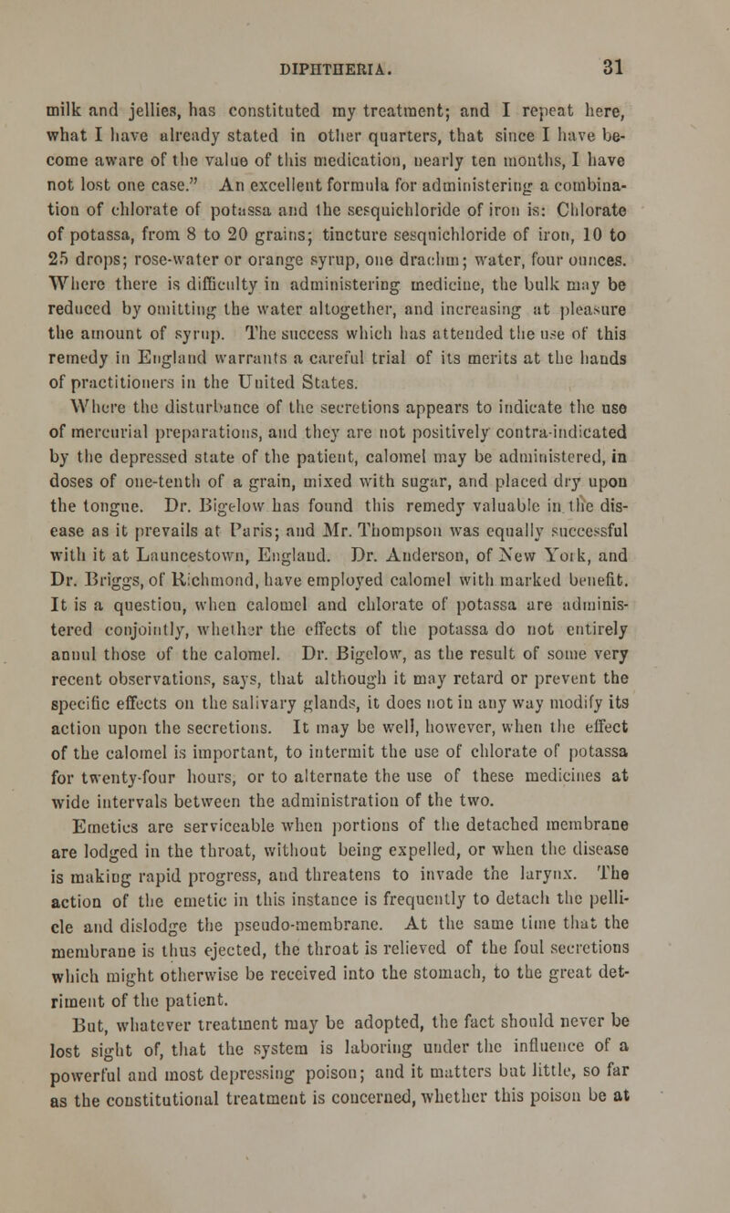 milk and jellies, has constituted my treatment; and I repeat here, what I have ulready stated in other quarters, that since I have be- come aware of the value of this medication, nearly ten months, I have not lost one case. An excellent formula for administering a combina- tion of chlorate of potassa and the scsquichloride of iron is: Chlorate of potassa, from 8 to 20 grains; tincture sesqnichloride of iron, 10 to 25 drops; rose-water or orange syrup, one drachm; water, four ounces. Where there is difficulty in administering medicine, the bulk may be reduced by omitting the water altogether, and increasing at pleasure the amount of syrup. The success which lias attended tlie use of this remedy in England warrants a careful trial of its merits at the hands of practitioners in the United States. Where the disturbance of the secretions appears to indicate the use of mercurial preparations, and they are not positively contra-indicated by the depressed state of the patient, calomel may be administered, in doses of one-tenth of a grain, mixed with sugar, and placed dry upon the tongue. Dr. Bigelow has found this remedy valuable in 1 he dis- ease as it prevails at Paris; and Mr. Thompson was equally successful with it at Launcestown, Englaud. Dr. Anderson, of New Yoik, and Dr. Briggs, of Richmond, have employed calomel with marked benefit. It is a question, when calomel and chlorate of potassa are adminis- tered conjointly, whether the effects of the potassa do not entirely annul those of the calomel. Dr. Bigelow, as the result of some very recent observations, says, that although it may retard or prevent the specific effects on the salivary glands, it does not in any way modify its action upon the secretions. It may be well, however, when the effect of the calomel is important, to intermit the use of chlorate of potassa for twenty-four hours, or to alternate the use of these medicines at wide intervals between the administration of the two. Emetics are serviceable when portions of the detached membrane are lodged in the throat, without being expelled, or when the disease is raakiDg rapid progress, and threatens to invade the larynx. The action of the emetic in this instance is frequently to detach the pelli- cle and dislodge the pseudo-membrane. At the same time that the membrane is thus ejected, the throat is relieved of the foul secretions which might otherwise be received into the stomach, to the great det- riment of the patient. But, whatever treatment may be adopted, the fact should never be lost sight of, that the system is laboring under the influence of a powerful and most depressing poison; and it matters bat little, so far as the constitutional treatment is concerned, whether this poison be at