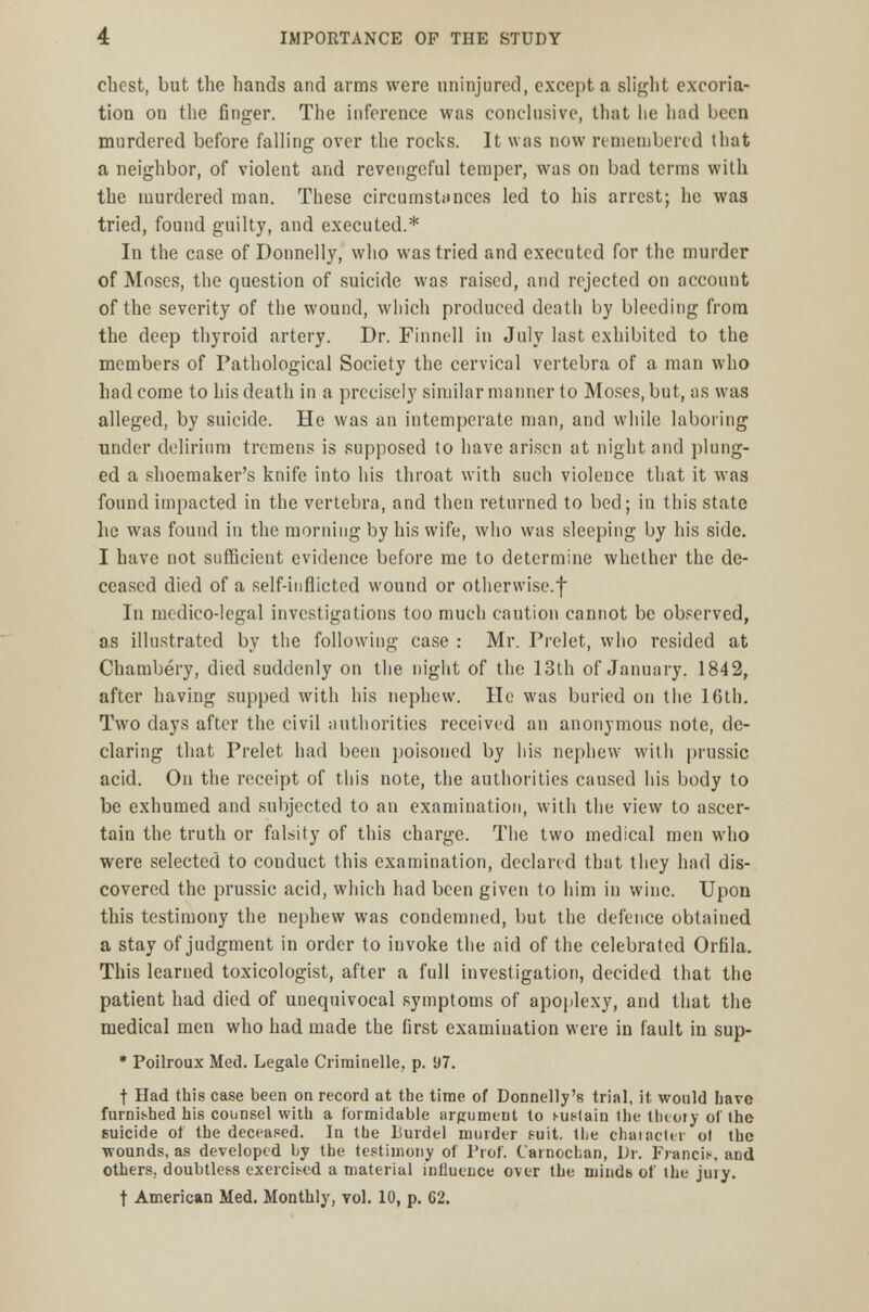 chest, but the hands and arms were uninjured, except a slight excoria- tion on the finger. The inference was conclusive, that lie had been murdered before falling over the rocks. It was now remembered that a neighbor, of violent and revengeful temper, was on bad terms with the murdered man. These circumstances led to his arrest; he was tried, found guilty, and executed.* In the case of Donnelly, who was tried and executed for the murder of Moses, the question of suicide was raised, and rejected on account of the severity of the wound, which produced death by bleeding from the deep thyroid artery. Dr. Finned in July last exhibited to the members of Pathological Society the cervical vertebra of a man who had come to his death in a precisely similar manner to Moses, but, as was alleged, by suicide. He was an intemperate man, and while laboring under delirium tremens is supposed to have arisen at night and plung- ed a shoemaker's knife into his throat with such violence that it was found impacted in the vertebra, and then returned to bed; in this state he was found in the morning by his wife, who was sleeping by his side. I have not sufficient evidence before me to determine whether the de- ceased died of a self-inflicted wound or otherwise.f In medico-legal investigations too much caution cannot be observed, as illustrated by the following case : Mr. Prelet, who resided at Chambery, died suddenly on the night of the 13th of January. 1842, after having supped with his nephew. He was buried on the 16th. Two days after the civil authorities received an anonymous note, de- claring that Prelet had been poisoned by his nephew with prussic acid. On the receipt of this note, the authorities caused his body to be exhumed and subjected to an examination, with the view to ascer- tain the truth or falsity of this charge. The two medical men who were selected to conduct this examination, declared that they had dis- covered the prussic acid, which had been given to him in wine. Upon this testimony the nephew was condemned, but the defence obtained a stay of judgment in order to invoke the aid of the celebrated Orfila. This learned toxicologist, after a full investigation, decided that the patient had died of unequivocal symptoms of apoplexy, and that the medical men who had made the first examination were in fault in sup- * Poilroux Med. Legale Criminelle, p. 97. t Had this case been on record at the time of Donnelly's trial, it would Lave furnished his counsel with a formidable argument to sustain the theory of the suicide of the deceased. In the liurdel murder suit, the character ol the wounds, as developed by the testimony of Prof. Carnocban, Dr. Francis, and others, doubtless exercised a material influence over the minds of the jury. t American Med. Monthly, vol. 10, p. G2.