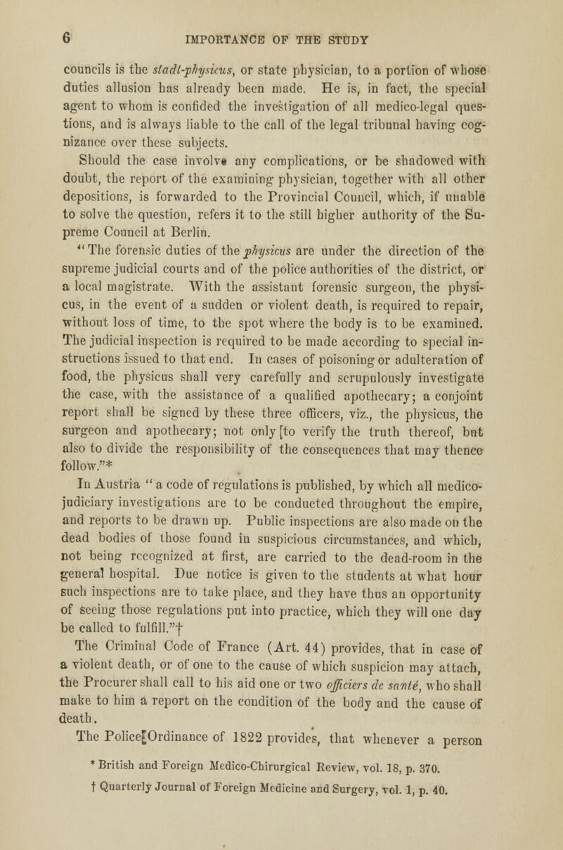 councils is the sladl-phyaicus, or state physician, to a portion of whose duties allusion bas already been made. He is, in fact, the special agent to whom is confided the investigation of all medico-legal ques- tions, and is always liable to the call of the legal tribunal having cog- nizance over these subjects. Should the case involve any complications, or be shadowed with doubt, the report of the examining physician, together with all other depositions, is forwarded to the Provincial Council, which, if unable to solve the question, refers it to the still higher authority of the Su- preme Council at Berlin. The forensic duties of the physicus are under the direction of the supreme judicial courts and of the police authorities of the district, or a local magistrate. With the assistant forensic surgeon, the physi- cus, in the event of a sudden or violent death, is required to repair, without loss of time, to the spot where the body is to be examined. The judicial inspection is required to be made according to special in- structions issued to that end. In cases of poisoning or adulteration of food, the physicus shall very carefully and scrupulously investigate the case, with the assistance of a qualified apothecary; a conjoint report shall be signed by these three officers, viz., the physicus, the surgeon and apothecary; not only [to verify the truth thereof, but also to divide the responsibility of the consequences that may thence follow.* In Austria  a code of regulations is published, by which all medico- judiciary investigations are to be conducted throughout the empire, and reports to be drawu up. Public inspections are also made on the dead bodies of those found iu suspicious circumstances, and which, not being recognized at first, are carried to the dead-room in the general hospital. Due notice is given to the students at what hour such inspections are to take place, and they have thus an opportunity of seeing those regulations put into practice, which they will one day be called to fulfill! The Criminal Code of France (Art. 44) provides, that in case of a violent death, or of one to the cause of which suspicion may attach, the Procurer shall call to his aid one or two officiers de saute, who shall make to him a report on the condition of the body and the cause of death. The Police[Ordinance of 1822 provides, that whenever a person * British and Foreign Medico-Cbirurgical Review, vol. 18, p. 370. t Quarterly Journal of Foreign Medicine and Surgery, vol. 1, p. 40.