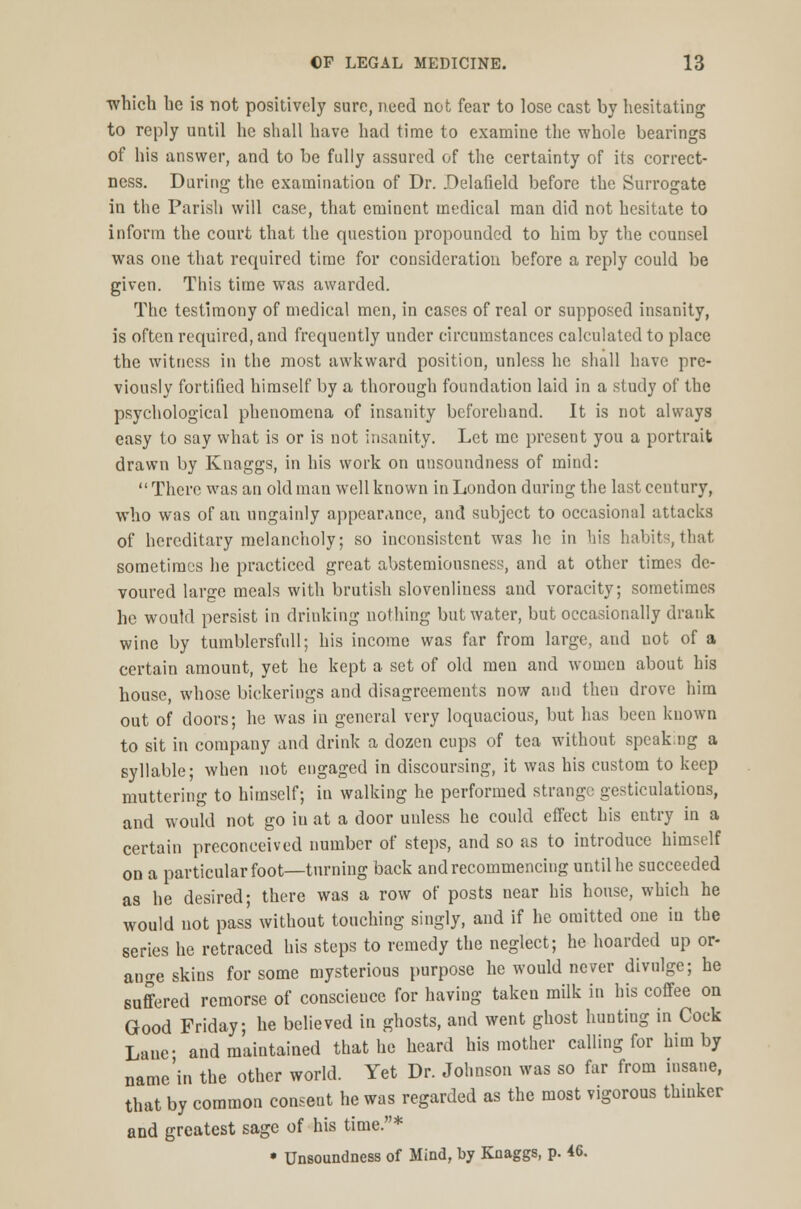 which he is not positively sure, need not fear to lose cast by hesitating to reply until he shall have had time to examine the whole bearings of his answer, and to be fully assured of the certainty of its correct- ness. During the examination of Dr. Delafield before the Surrogate in the Parish will case, that eminent medical man did not hesitate to inform the court that the question propounded to him by the counsel was one that required time for consideration before a reply could be given. This time was awarded. The testimony of medical men, in cases of real or supposed insanity, is often required, and frequently under circumstances calculated to place the witness in the most awkward position, unless he shall have pre- viously fortified himself by a thorough foundation laid in a study of the psychological phenomena of insanity beforehand. It is not always easy to say what is or is not insanity. Let me present you a portrait drawn by Knaggs, in his work on unsoundness of mind:  There was an old man well known in London during the last century, who was of an ungainly appearance, and subject to occasional attacks of hereditary melancholy; so inconsistent was he in his habits, that sometimes he practiced great abstemiousness, and at other times de- voured large meals with brutish slovenliness and voracity; sometimes he would persist in drinking nothing but water, but occasionally drank wine by tumblersfull; his income was far from large, and uot of a certain amount, yet he kept a set of old men and womeu about his house, whose bickerings and disagreements now and then drove him out of doors; he was in general very loquacious, but has been known to sit in company and drink a dozen cups of tea without spcakng a syllable; when not engaged in discoursing, it was his custom to keep muttering to himself; in walking he performed strange gesticulations, and would not go in at a door uuless he could effect his entry in a certain preconceived number of steps, and so as to introduce himself on a particular foot—turning back and recommencing until he succeeded as he desired; there was a row of posts near his house, which he would not pass without touching singly, and if he omitted one in the series he retraced his steps to remedy the neglect; he hoarded up or- ange skins for some mysterious purpose he would never divulge; he suffered remorse of conscience for having taken milk in his coffee on Good Friday; he believed in ghosts, and went ghost huntiug in Cock Lane- and maintained that he heard his mother calling for him by name'in the other world. Yet Dr. Johnson was so far from insane, that by common consent he was regarded as the most vigorous thinker and greatest sage of his time.* • Unsoundness of Mind, by Knaggs, p. 46.