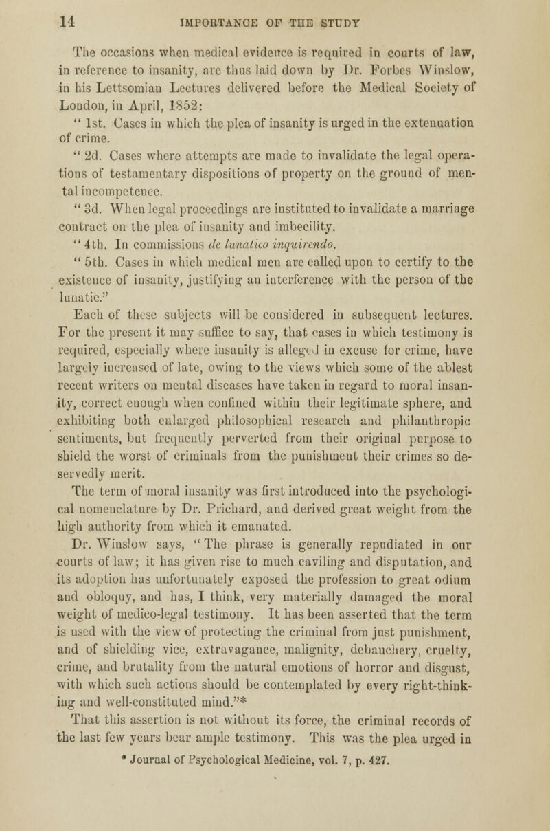 Tlie occasions when medical evidence is required in courts of law, in reference to insanity, are thus laid down by Dr. Forbes Winslow, in his Lettsomian Lectures delivered before the Medical Society of London, in April, 1852:  1st. Cases in which the plea of insanity is urged in the extenuation of crime.  2d. Cases where attempts are made to invalidate the legal opera- tions of testamentary dispositions of property on the ground of men- tal incompetence.  3d. When legal proceedings are instituted to invalidate a marriage contract on the plea of insanity and imbecility.  4 th. In commissions de lunalico inquirendo.  5th. Cases in which medical men are called upon to certify to the existence of insanity, justifying an interference with the person of the lunatic. Each of these subjects will be considered in subsequent lectures. For the present it may suffice to say, that cases in which testimony is required, especially where insanity is alleged in excuse for crime, have largely increased of late, owing to the views which some of the ablest recent writers on mental diseases have taken in regard to moral insan- ity, correct enough when confined within their legitimate sphere, and exhibiting both enlarged philosophical research and philanthropic sentiments, but frequently perverted from their original purpose to shield the worst of criminals from the punishment their crimes so de- servedly merit. The term of moral insanity was first introduced into the psychologi- cal nomenclature by Dr. Prichard, and derived great weight from the high authority from which it emanated. Dr. Winslow says,  The phrase is generally repudiated in our courts of law; it has given rise to much caviling and disputation, and its adoption has unfortunately exposed the profession to great odium and obloquy, and has, I think, very materially damaged the moral weight of medico-legal testimony. It has been asserted that the term is used with the view of protecting the crimiual from just punishment, and of shielding vice, extravagance, malignity, debauchery, cruelty, crime, and brutality from the natural emotions of horror and disgust, with which such actions should be contemplated by every right-think- ing and well-constituted mind.* That this assertion is not without its force, the criminal records of the last few years bear ample testimony. This was the plea urged in * Journal of Psychological Medicine, vol. 7, p. 427.