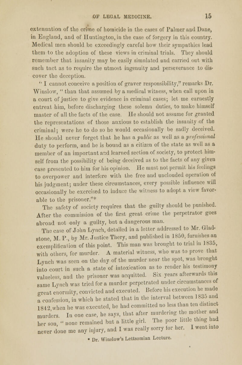 extenuation of the crime of homicide in the cases of Palmer and Dane, in England, and of Huntington, in the case of forgery in this country. Medical men should be exceedingly careful how their sympathies lead them to the adoption of these views in criminal trials. They should remember that insanity may be easily simulated and carried out with such tact as to require the utmost ingenuity and perseverance to dis- cover the deception.  I cannot conceive a position of graver responsibility, remarks Dr. Wiuslow,  than that assumed by a medical witness, when call upon in a court of justice to give evidence in criminal cases; let me earnestly entreat him, before discharging these solemn duties, to make himself master of all the facts of the case. He should not assume for granted the representations of those anxious to establish the insanity of the criminal; were he to do so he would occasionally be sadly deceived. He should never forget that he has a public as well as a professional duty to perform, and he is bound as a citizen of the state as well as a member of an important and learned section of society, to protect him- self from the possibility of being deceived as to the facts of any given case presented to him for his opinion. He must not permit his feelings to overpower and interfere with the free and unclouded operation of his judgment; under these circumstances, every possible influence will occasionally be exercised to induce the witness to adopt a view favor- able to the prisoner.* The safety of society requires that the guilty should be punished. After the commission of the first great crime the perpetrator goes abroad not only a guilty, but a dangerous man. The case of John Lynch, detailed in a letter addressed to Mr. Glad- stone, M. P., by Mr. Justice Thery, and published in 1850, furnishes an exemplification of this poiut. This man was brought to trial in 1835, with others, for murder. A material witness, who was to prove that Lyuch was seen on the day of the murder near the spot, was brought into court in such a state of intoxication as to render his testimony valueless and the prisoner was acquitted. Six years afterwards this same Lynch was tried for a murder perpetrated under circumstances of Kreat enormity, convicted and executed. Before his execution he made a confession, in which he stated that in the interval between 1835 and 1842 when he was executed, he had committed no less than ten distinct murders. In one case, he says, that after murdering the mother and her son  none remained but a little girl. The poor little thing had never done me any injury, and I was really sorry for her. I went into * Dr. Winslow's Lettsomian Lecture.