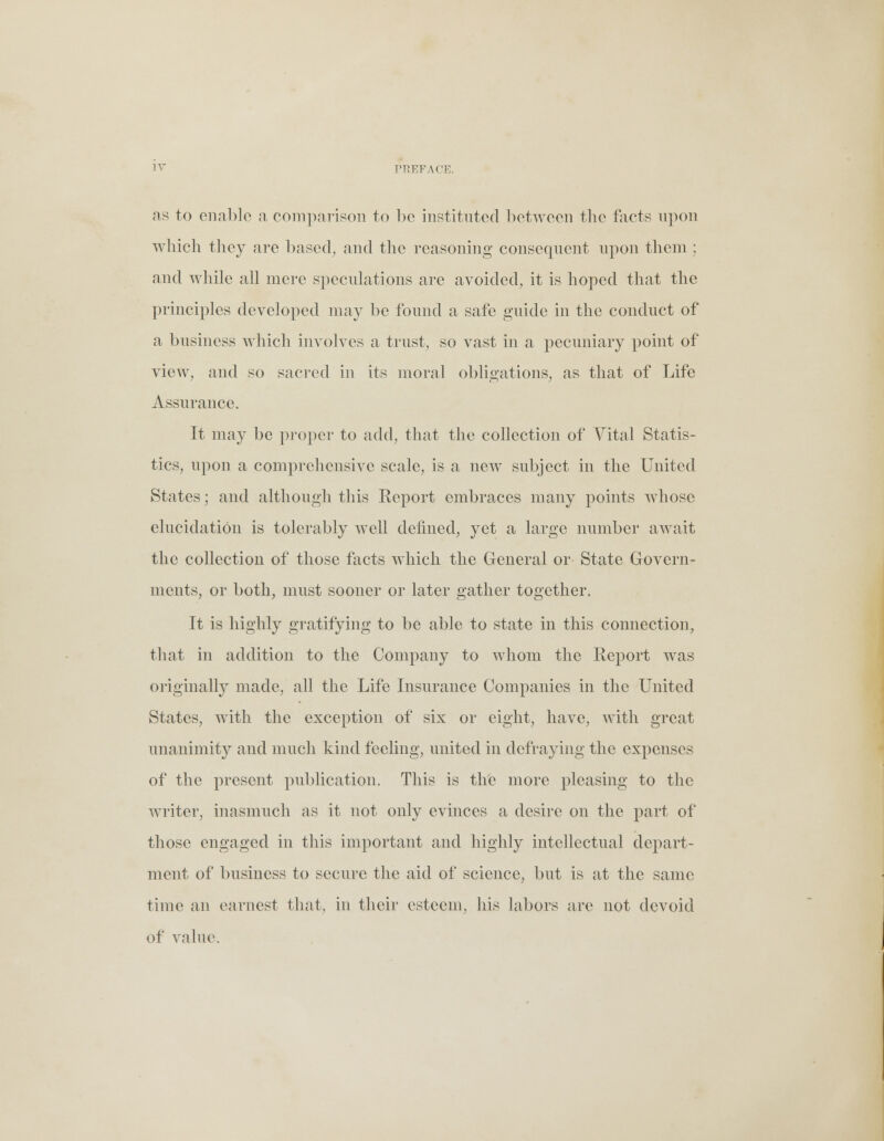 as to enable a comparison to be instituted between the facts upon which they are based, and the reasoning consequent upon them ; and while all mere speculations are avoided, it is hoped that the principles developed may be found a safe guide in the conduct of a business which involves a trust, so vast in a pecuniary point of view, and so sacred in its moral obligations, as that of Life Assurance. It may be proper to add, that the collection of Vital Statis- tics, upon a comprehensive scale, is a new subject in the United States; and although this Report embraces many points ivhose elucidation is tolerably well defined, yet a large number await the collection of those facts which the General or State Govern- ments, or both, must sooner or later gather together. It is highly gratifying to be able to state in this connection, that in addition to the Company to whom the Report was originally made, all the Life Insurance Companies in the United States, with the exception of six or eight, have, with great unanimity and much kind feeling, united in defraying the expenses of the present publication. This is the more pleasing to the writer, inasmuch as it not only evinces a desire on the part of those engaged in this important and highly intellectual depart- ment of business to secure the aid of science, but is at the same time an earnest that, in their esteem, his labors are not devoid of value.