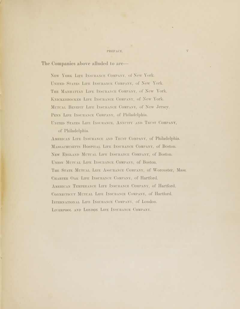 The Companies above alluded to are— New York Life Insurance Company, oi New York. United States Life Insurance Company, of New York. The Manhattan Life [nsurance Company, of New York. Knickerbocker Life Insurance Company, of New York. Mutual Benefit Life [nsurance Company, of New Jersey. Penn Life [nsurance Company, of Philadelphia. United States Life [nsurance, Annuity and Trust Company, of Philadelphia. American Life [nsurance and Trust Company, of Philadelphia. Massachusetts Hospital Life Insurance Company, of Boston. New England Mutual Life Insurance Company, of Boston. Union Mutual Life Insurance Company, of Boston. The State Mutual Life Assurance Company, of Worcester, Mass. Charter Oak Life Insurance Company, of Hartford. American Temperance Life Insurance Company, of Hartford. Connecticut Mutual Life Insurance Company, of Hartford. International Life Insurance Company, of London. Liverpool and London Life Insurance Company.