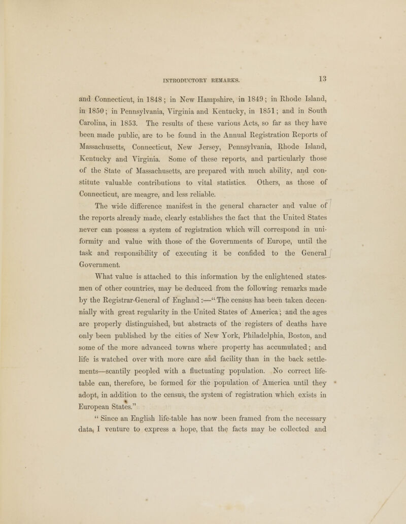 and Connecticut, in 1848 ; in New Hampshire, in 1849; in Rhode Island, in 1850; in Pennsylvania, Virginia and Kentucky, in 1851; and in South Carolina, in 1853. The results of these various Acts, so far as they have been made public, are to be found in the Annual Registration Reports of Massachusetts, Connecticut, New Jersey, Pennsylvania, Rhode Island, Kentucky and Virginia. Some of these reports, and particularly those of the State of Massachusetts, are prepared with much ability, and con- stitute valuable contributions to vital statistics. Others, as those of Connecticut, are meagre, and less reliable. The wide difference manifest in the general character and value of the reports already made, clearly establishes the fact that the United States never can possess a system of registration which will correspond in uni- formity and value with those of the Governments of Europe, until the task and responsibility of executing it be confided to the General Government. What value is attached to this information by the enlightened states- men of other countries, may be deduced from the following remarks made by the Registrar-General of England:— The census has been taken decen- nially with great regularity in the United States of America; and the ages are properly distinguished, but abstracts of the registers of deaths have only been published by the cities of New York, Philadelphia, Boston, and some of the more advanced towns where property has accumulated; and life is watched over with more care and facility than in the back settle- ments—scantily peopled with a fluctuating population. No correct life- table can, therefore, be formed for the population of America until they adopt, in addition to the census, the system of registration which exists in European States.  Since an English life-table has now been framed from the necessary data, I venture to express a hope, that the facts may be collected and