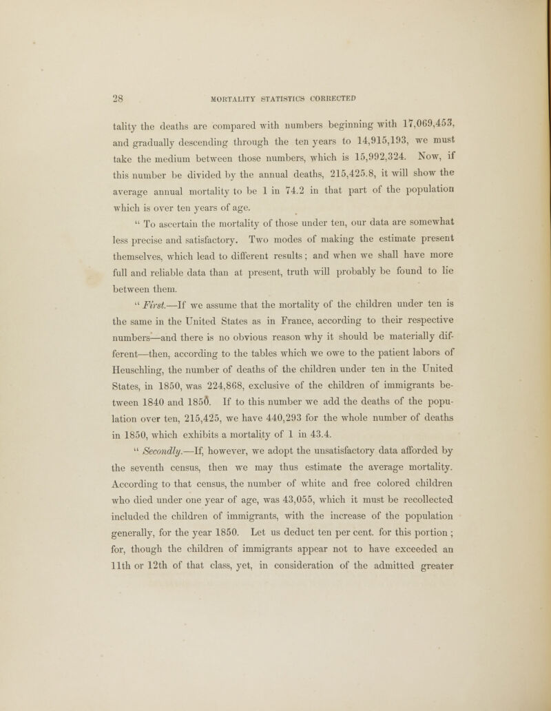 tality the deaths are compared with numbers beginning with 17,069,453, and gradually descending through the ten years to 14,915,193, we must take the medium between those numbers, which is 15,992,324. Now, if this number be divided by the annual deaths, 215,425.8, it will show the average annual mortality to be 1 in 74.2 in that part of the population which is over ten years of age.  To ascertain the mortality of those under ten, our data are somewhat less precise and satisfactory. Two modes of making the estimate present themselves, which lead to different results; and when we shall have more full and reliable data than at present, truth will probably be found to lie between them.  First—If we assume that the mortality of the children under ten is the same in the United States as in France, according to their respective numbers—and there is no obvious reason why it should be materially dif- ferent—then, according to the tables which we owe to the patient labors of Heuschling, the number of deaths of the children under ten in the United States, in 1850, was 224,868, exclusive of the children of immigrants be- tween 1840 and 1850. If to this number we add the deaths of the popu- lation over ten, 215,425, we have 440,293 for the whole number of deaths in 1850, which exhibits a mortality of 1 in 43.4.  Secondly.—If, however, we adopt the unsatisfactory data afforded by the seventh census, then we may thus estimate the average mortality. According to that census, the number of white and free colored children who died under one year of age, was 43,055, which it must be recollected included the children of immigrants, with the increase of the population generally, for the year 1850. Let us deduct ten per cent, for this portion ; for, though the children of immigrants appear not to have exceeded an 11th or 12th of that class, yet, in consideration of the admitted greater