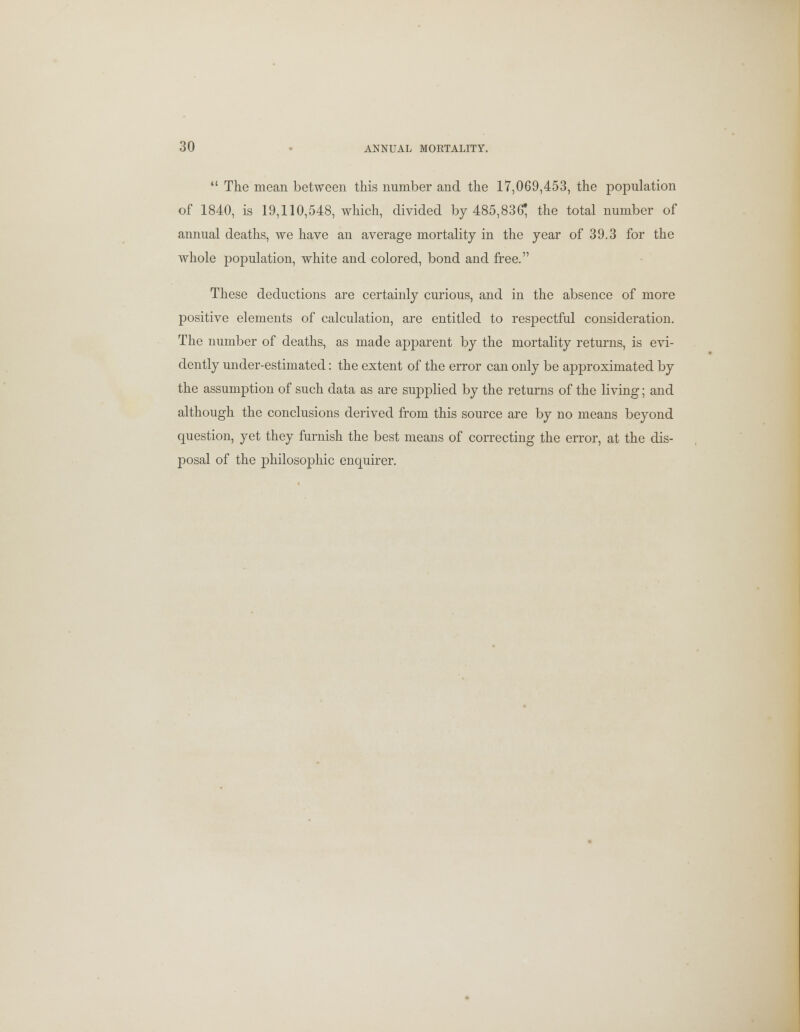  The mean between this number and the 17,069,453, the population of 1840, is 19,110,548, which, divided by 485,836; the total number of annual deaths, we have an average mortality in the year of 39.3 for the whole population, white and colored, bond and free. These deductions are certainly curious, and in the absence of more positive elements of calculation, are entitled to respectful consideration. The number of deaths, as made apparent by the mortality returns, is evi- dently under-estimated: the extent of the error can only be approximated by the assumption of such data as are supplied by the returns of the living; and although the conclusions derived from this source are by no means beyond question, yet they furnish the best means of correcting the error, at the dis- posal of the philosophic enquirer.