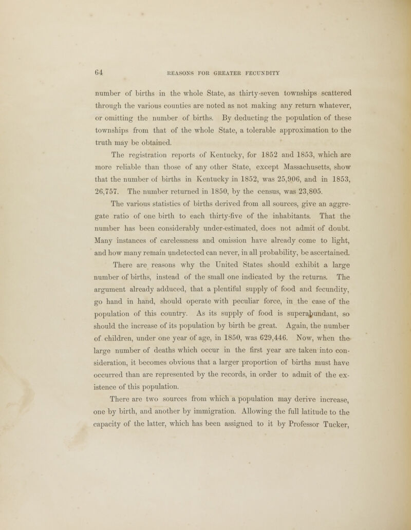 number of births in the whole State, as thirty-seven townships scattered through the various counties are noted as not making any return whatever, or omitting the number of births. By deducting the population of these townships from that of the whole State, a tolerable approximation to the truth may be obtained. The registration reports of Kentucky, for 1852 and 1853, which are more reliable than those of any other State, except Massachusetts, show that the number of births in Kentucky in 1852, was 25,906, and in 1853, 26,757. The number returned in 1850, by the census, was 23,805. The various statistics of births derived from all sources, give an aggre- gate ratio of one birth to each thirty-five of the inhabitants. That the number has been considerably under-estimated, does not admit of doubt. Many instances of carelessness and omission have already come to light, and how many remain undetected can never, in all probability, be ascertained. There are reasons why the United States should exhibit a large number of births, instead of the small one indicated by the returns. The argument already adduced, that a plentiful supply of food and fecundity, go hand in hand, should operate with peculiar force, in the case of the population of this country. As its supply of food is superabundant, so should the increase of its population by birth be great. Again, the number of children, under one year of age, in 1850, was 629,446. Now, when the large number of deaths which occur in the first year are taken into con- sideration, it becomes obvious that a larger proportion of births must have occurred than are represented by the records, in order to admit of the ex- istence of this population. There are two sources from which a population may derive increase, one by birth, and another by immigration. Allowing the full latitude to the capacity of the latter, which has been assigned to it by Professor Tucker,
