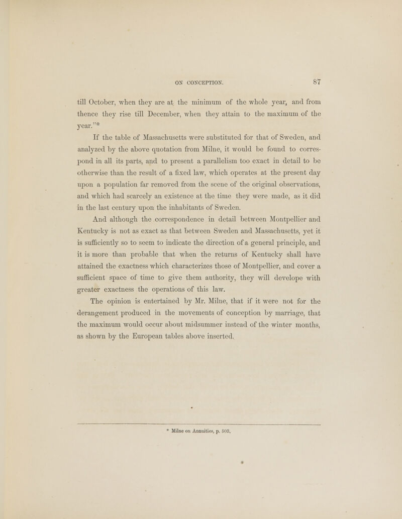 till October, when they are at the minimum of the whole year, and from thence they rise till December, when they attain to the maximum of the year.* If the table of Massachusetts were substituted for that of Sweden, and analyzed by the above quotation from Milne, it would be found to corres- pond in all its parts, and to present a parallelism too exact in detail to be otherwise than the result of a fixed law, which operates at the present day upon a population far removed from the scene of the original observations, and which had scarcely an existence at the time they were made, as it did in the last century upon the inhabitants of Sweden. And although the correspondence in detail between Montpellier and Kentucky is not as exact as that between Sweden and Massachusetts, yet it is sufficiently so to seem to indicate the direction of a general principle, and it is more than probable that when the returns of Kentucky shall have attained the exactness which characterizes those of Montpellier, and cover a sufficient space of time to give them authority, they will develope with greater exactness the operations of this law. The opinion is entertained by Mr. Milne, that if it were not for the derangement produced in the movements of conception by marriage, that the maximum would occur about midsummer instead of the winter months, as shown by the European tables above inserted.