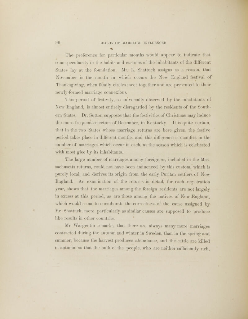 The preference for particular months would appear to indicate that some peculiarity in the habits and customs of the inhabitants of the different States lay at the foundation. Mr. L. Shattuck assigns as a reason, that November is the month in which occurs the New England festival of Thanksgiving, when family circles meet together and are presented to their newly-formed marriage connexions. This period of festivity, so universally observed by the inhabitants of New England, is almost entirely disregarded by the residents of the South- ern States. Dr. Sutton supposes that the festivities of Christmas may induce the more frequent selection of December, in Kentucky. It is quite certain, that in the two States whose marriage returns are here given, the festive period takes place in different months, and this difference is manifest in the number of marriages which occur in each, at the season which is celebrated with most glee by its inhabitants. The large number of marriages among foreigners, included in the Mas- sachusetts returns, could not have been influenced by this custom, which is purely local, and derives its origin from the early Puritan settlers of New England. An examination of the returns in detail, for each registration year, shows that the marriages among the foreign residents are not largely in excess at this period, as are those among the natives of New England, which would seem to corroborate the correctness of the cause assigned by Mr. Shattuck, more particularly as similar causes are supposed to produce like results in other countries. Mr. Wargentin remarks, that there are always many more marriages contracted during the autumn and winter in Sweden, than in the spring and summer, because the harvest produces abundance, and the cattle are killed in autumn, so that the bulk of the people, who are neither sufficiently rich,