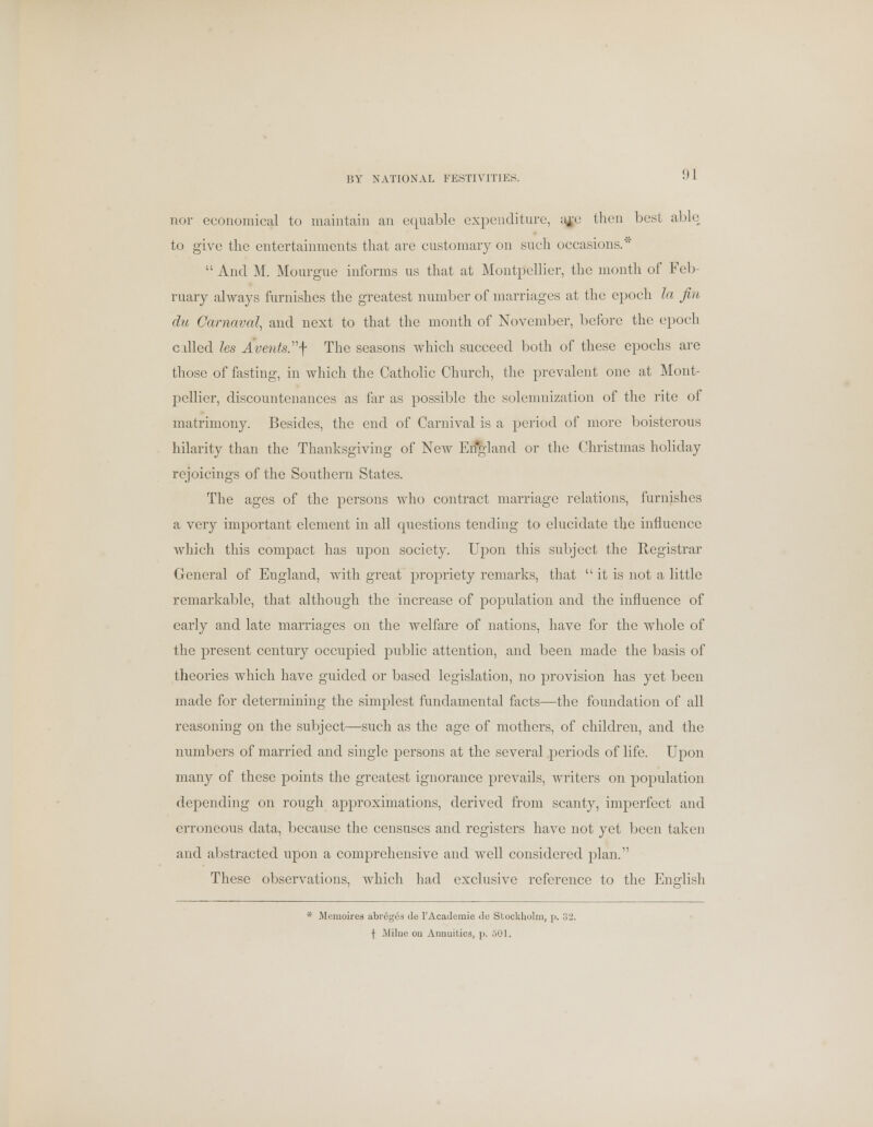 BY NATIONAL FESTIVITIES. nor economical to maintain an equable expenditure, aje then best able to give the entertainments that are customary on such occasions/'  And M. Mourgue informs us that at Montpellier, the month of Feb- ruary always furnishes the greatest number of marriages at the epoch la Jin du Carnaval, and next to that the month of November, before the epoch called les Avents.j- The seasons which succeed both of these epochs are those of fasting, in which the Catholic Church, the prevalent one at Mont- pellier, discountenances as far as possible the solemnization of the rite of matrimony. Besides, the end of Carnival is a period of more boisterous hilarity than the Thanksgiving of New England or the Christmas holiday rejoicings of the Southern States. The ages of the persons who contract marriage relations, furnishes a very important element in all questions tending to elucidate the influence which this compact has upon society. Upon this subject the Registrar General of England, with great propriety remarks, that it is not a little remarkable, that although the increase of population and the influence of early and late marriages on the welfare of nations, have for the whole of the present century occupied public attention, and been made the basis of theories which have guided or based legislation, no provision has yet been made for determining the simplest fundamental facts—the foundation of all reasoning on the subject—such as the age of mothers, of children, and the numbers of married and single persons at the several periods of life. Upon many of these points the greatest ignorance prevails, writers on population depending on rough approximations, derived from scanty, imperfect and erroneous data, because the censuses and registers have not yet been taken and abstracted upon a comprehensive and well considered plan. These observations, which had exclusive reference to the English * Mcmoires abreg^a de 1'Academic We Stockholm, p. 32. | Milne ou Annuities, j>. 501.