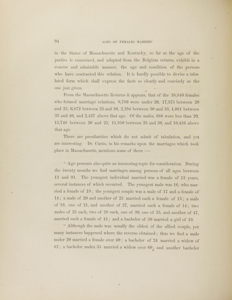 in the States of Massachusetts and Kentucky, so far as the age of the parties is concerned, and adapted from the Belgium returns, exhibit in a concise and admirable manner, the age and condition of the persons who have contracted this relation. It is hardly possible to devise a tabu- lated form which shall express the facts so clearly and concisely as the one just given. From the Massachusetts Returns it appears, that of the 38,840 females who formed marriage relations, 8,788 were under 20, 17,375 between 20 and 25, 6,872 between 25 and 30, 2,294 between 30 and 35, 1,081 between 35 and 40, and 2,437 above that age. Of the males, 688 were less than 20, 15,746 between 20 and 25, 11,950 between 25 and 30, and 10,456 above that age. There are peculiarities which do not admit of tabulation, and yet are interesting. Dr. Curtis, in his remarks upon the marriages which took place in Massachusetts, mentions some of these :—  Age presents also quite an interesting topic for consideration. During the twenty months we find marriages among persons of all ages between 13 and 91. The youngest individual married was a female of 13 years, several instances of which occurred. The youngest male was 16, who mar- ried a female of 19 ; the youngest couple was a male of 17 and a female of 14 ; a male of 20 and another of 25 married each a female of 13 ; a male of 19, one of 21, and another of 27, married each a female of 14; two males of 25 each, two of 28 each, one of 30, one of 35, and another of 47, married each a female of 15 ; and a bachelor of 50 married a girl of 19.  Although the male was usually the eldest of the allied couple, yet many instances happened where the reverse obtained ; thus we find a male under 20 married a female over 40 ; a bachelor of 24 married a widow of 42 ; a bachelor under 35 married a widow over 60 ; and another bachelor