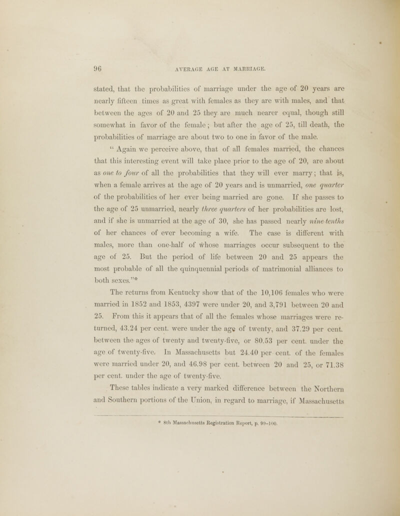 stated, that the probabilities of marriage under the age of 20 years are nearly fifteen times as great with females as they are with males, and that between the ages of 20 and 25 they are much nearer equal, though still somewhat in favor of the female ; but after the age of 25, till death, the probabilities of marriage are about two to one in favor of the male.  Again we perceive above, that of all females married, the chances that this interesting event will take place prior to the age of 20, are about as one to four of all the probabilities that they will ever marry; that is, when a female arrives at the age of 20 years and is unmarried, one quarter of the probabilities of her ever being married are gone. If she passes to the age of 25 unmarried, nearly three quarters of her probabilities are lost, and if she is unmarried at the age of 30, she has passed nearly nine-tenths of her chances of ever becoming a wife. The case is different with males, more than one-half of whose marriages occur subsequent to the age of 25. But the period of life between 20 and 25 appears the most probable of all the quinquennial periods of matrimonial alliances to both sexes.* The returns from Kentucky show that of the 10,106 females who were married in 1852 and 1853, 4397 were under 20, and 3,791 between 20 and 25. From this it appears that of all the females whose marriages were re- turned, 43.24 per cent, were under the age of twenty, and 37.29 per cent, between the ages of twenty and twenty-five, or 80.53 per cent, under the age of twenty-five. In Massachusetts but 24.40 per cent, of the females were married under 20, and 46.98 per cent, between 20 and 25, or 71.38 per cent, under the age of twenty-five. These tables indicate a very marked difference between the Northern and Southern portions of the Union, in regard to marriage, if Massachusetts * 8th Massachusetts Registration Report, p. 99-100.