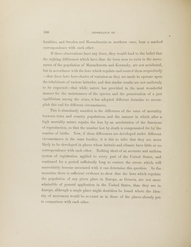 localities, and Sweden and Massachusetts as northern ones, bear a marked correspondence with each other. If these observations have any force, they would lead to the belief that the striking differences which have thus far been seen to exist in the move- ments of the population of Massachusetts and Kentucky, are not accidental, but in accordance with the laws which regulate and control them respectively —that these laws have shades of variation as they are made to operate upon the inhabitants of various latitudes, and that similar results are not uniformly to be expected—that while nature has provided in the most wonderful manner for the maintenance of the species and the preservation of a just equilibrium among the sexes, it has adopted different formulas to accom- plish this end for different circumstances. This is abundantly manifest in the difference of the rates of mortality between town and country populations, and the manner in which after a high mortality nature repairs the loss by an acceleration of the functions of reproduction, so that the number lost by death is compensated for by the number of births. Now, if these differences are developed under different circumstances in the same locality, it is fair to infer that they are more likely to be developed in places whose latitude and climate have little or no correspondence with each other. Nothing short of an accurate and uniform system of registration applied to every part of the United States, and continued for a period sufficiently long to correct the errors which will unavoidably become associated with it can determine this question. In the meantime there is sufficient evidence to show that the laws which regulate the population of any given place in Europe, as Geneva, are not more admissible of general application in the United States, than they are in Europe, although a single place might doubtless be found where the iden- tity of movement would be as exact as in those of the places already put in comparison with each other.