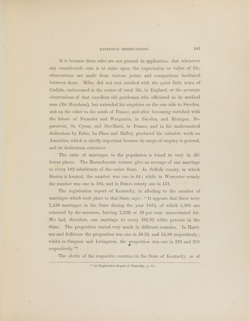 It is because these rules are not general in application, that whenever any considerable sum is at stake upon the expectation or value of life, observations are made from various points and comparisons instituted between them. Milne did not rest satisfied with the quiet little town of Carlisle, embosomed in the centre of rural life, in England, or the accurate observations of that excellent old gentleman who officiated as its medical man (Dr. Heysham), but extended his enquiries on the one side to Sweden, and on the other to the south of France, and after becoming enriched with the labors of Nicander and Wargentin, in Sweden, and Mourgue, De- parcieux, St. Cyran, and Duvillard, in France, and in his mathematical deductions by Euler, La Place and Halley, produced his valuable work on Annuities, which is chiefly important because its range of enquiry is general, and its deductions extensive. The ratio of marriages to the population is found to vary in dif- ferent places. The Massachusetts returns give an average of one marriage to every 102 inhabitants of the entire State. In Suffolk county, in which Boston is located, the number was one in 64; while in Worcester county the number was one in 104, and in Dukes county one in 151. The registration report of Kentucky, in alluding to the number of marriages which took place in that State, says: It appears that there were 7,430 marriages in the State during the year 1852, of which 5,105 are returned by the assessors, leaving 2,325 or 39 per cent, unaccounted for. We had, therefore, one marriage to every 102.92 white persons in the State. The proportion varied very much in different counties. In Harri- son and Jefferson the proportion was one in 50.34, and 54.90 respectively; whilst in Simpson and Livingston, the proportion was one in 239 and 21G respectively.1'* The clerks of the respective counties in the State of Kentucky, as of * 1st Registration Report of Kentucky, p. 105.