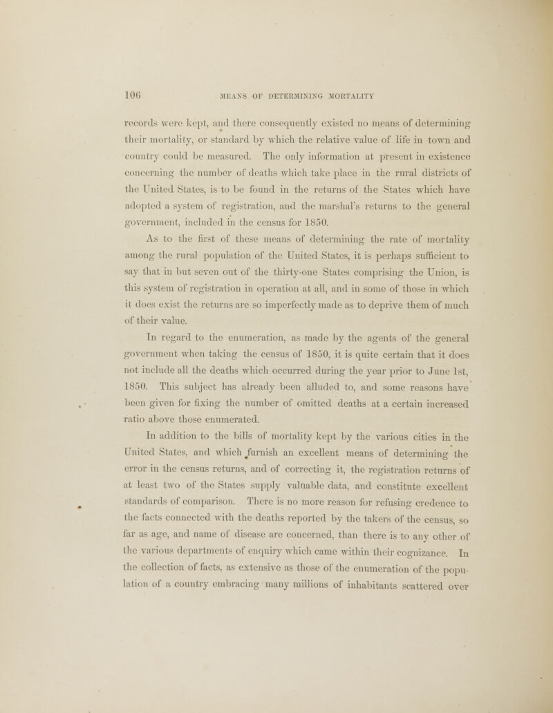 10G MEANS OF DETERMINING MORTALITY records were kept, and there consequently existed no means of determining their mortality, or standard by which the relative value of life in town and country could be measured. The only information at present in existence concerning the number of deaths which take place in the rural districts of the United States, is to be found in the returns of the States which have adopted a system of registration, and the marshal's returns to the general government, included in the census for 1850. As to the first of these means of determining the rate of mortality among the rural population of the United States, it is perhaps sufficient to say that in but seven out of the thirty-one States comprising the Union, is this system of registration in operation at all, and in some of those in which it does exist the returns are so imperfectly made as to deprive them of much of their value. In regard to the enumeration, as made by the agents of the general government when taking the census of 1850, it is quite certain that it does not include all the deaths which occurred during the year prior to June 1st, 1850. This subject has already been alluded to, and some reasons have been given for fixing the number of omitted deaths at a certain increased ratio above those enumerated. In addition to the bills of mortality kept by the various cities in the United States, and which #furnish an excellent means of determining the error in the census returns, and of correcting it, the registration returns of at least two of the States supply valuable data, and constitute excellent standards of comparison. There is no more reason for refusing credence to the facts connected with the deaths reported by the takers of the census, so far as age, and name of disease are concerned, than there is to any other of the various departments of enquiry which came within their cognizance. In the collection of facts, as extensive as those of the enumeration of the popu- lation of a country embracing many millions of inhabitants scattered over