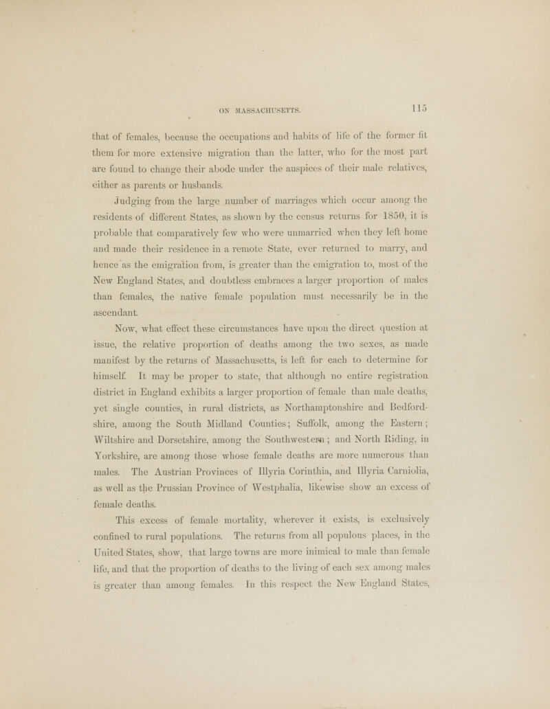 ON MASSACHUSETTS. that of females, because the occupations and habits of life of the former fit them for more extensive migration than the latter, who for the most part are found to change their abode under the auspices of their male relatives, either as parents or husbands. Judging from the large number of marriages which occur among the residents of different States, as shown by the census returns for 1850, it is probable that comparatively few who were unmarried when they left home and made their residence in a remote State, ever returned to marry, and hence as the emigration from, is greater than the emigration to, most of the Ncav England States, and doubtless embraces a larger proportion of males than females, the native female population must necessarily be in the ascendant. Now, what effect these circumstances have upon the direct question at issue, the relative proportion of deaths among the two sexes, as made manifest by the returns of Massachusetts, is left for each to determine for himself. It may be proper to state, that although no entire registration district in England exhibits a larger proportion of female than male deaths, yet single counties, in rural districts, as Northamptonshire and Bedford- shire, among the South Midland Counties; Suffolk, among the Eastern ; Wiltshire and Dorsetshire, among the Southwestern ; and North Riding, in Yorkshire, arc among those whose female deaths are more numerous than males. The Austrian Provinces of Illyria Corinthia, and Illyria Carniolia, as well as the Prussian Province of Westphalia, likewise show an excess of female deaths. This excess of female mortality, wherever it exists, is exclusively confined to rural populations. The returns from all populous places, in the United States, show, that large towns are more inimical to male than female life, and that the proportion of deaths to the living of each sex among males is greater than among females. In this respect the New England States,